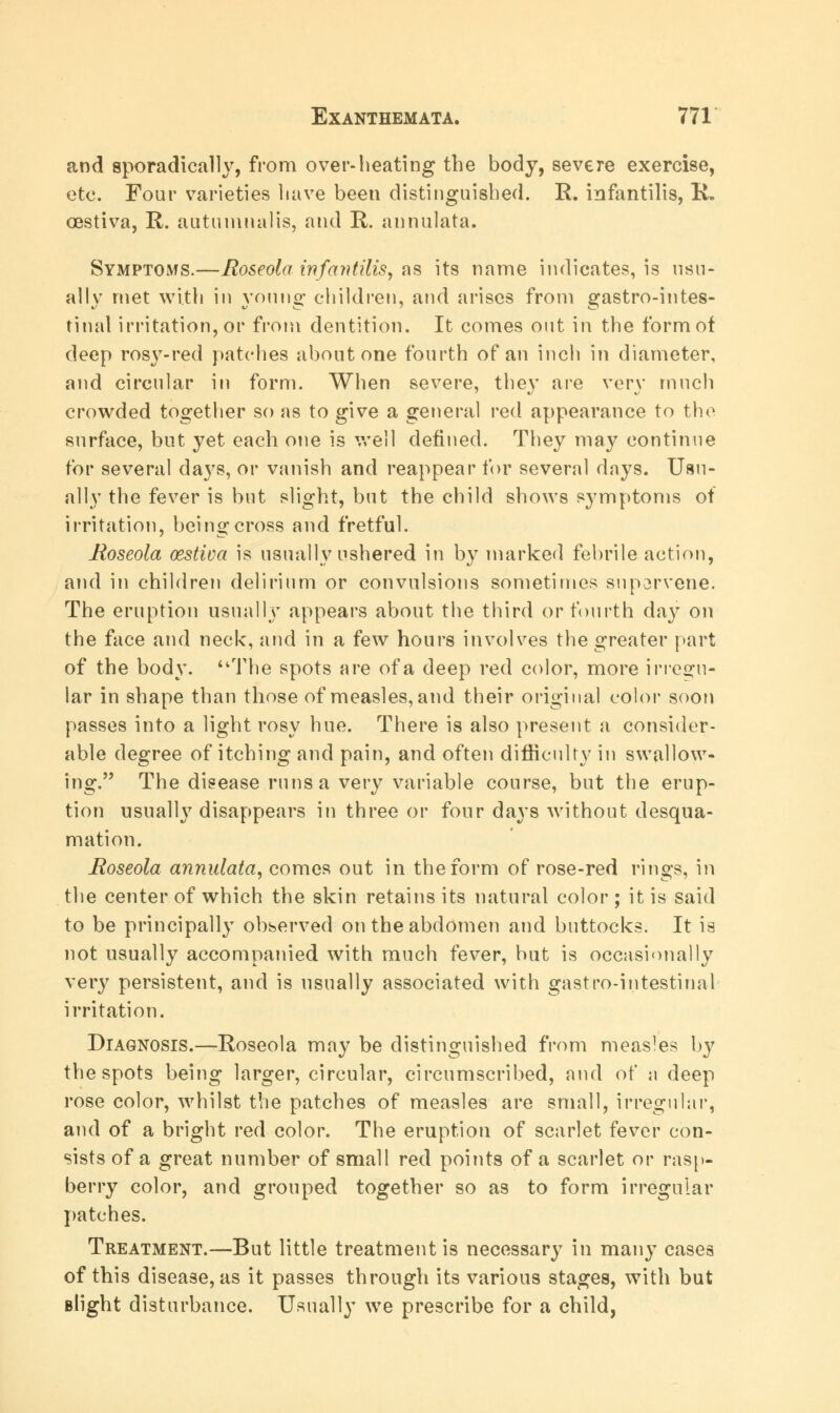 and sporadically, from over-heating the body, severe exercise, etc. Four varieties have been distinguished. R. infantilis, R. OGstiva, R. autumnalis, and R. annulata. Symptoms.—Roseola infantilis, as its name indicates, is usu- ally met with in young children, and arises from gastrointes- tinal irritation, or from dentition. It comes out in the form of deep rosy-red patches about one fourth of an inch in diameter, and circular in form. When severe, the}' are very much crowded together so as to give a general red appearance to the surface, but yet each one is well defined. They may continue for several days, or vanish and reappear for several days. Usu- ally the fever is but slight, but the child shows symptoms of irritation, being cross and fretful. Roseola cestiva is usually ushered in by marked febrile action, and in children delirium or convulsions sometimes suporvene. The eruption usually appears about the third or fourth day on the face and neck, and in a few hours involves the greater part of the body. The spots are of a deep red color, more irregu- lar in shape than those of measles, and their original color soon passes into a light rosy hue. There is also present a consider- able degree of itching and pain, and often difficulty in swallow- ing. The disease runs a very variable course, but the erup- tion usually disappears in three or four days without desqua- mation. Roseola annulata, comes out in the form of rose-red rings, in the center of which the skin retains its natural color; it is said to be principally observed on the abdomen and buttocks. It is not usually accompanied with much fever, but is occasionally very persistent, and is usually associated with gastro-intestinal irritation. Diagnosis.—Roseola may be distinguished from measles by the spots being larger, circular, circumscribed, and of a deep rose color, whilst the patches of measles are small, irregular, and of a bright red color. The eruption of scarlet fever con- sists of a great number of small red points of a scarlet or rasp- berry color, and grouped together so as to form irregular patches. Treatment.—But little treatment is necessary in many cases of this disease, as it passes through its various stages, with but slight disturbance. Usually we prescribe for a child,