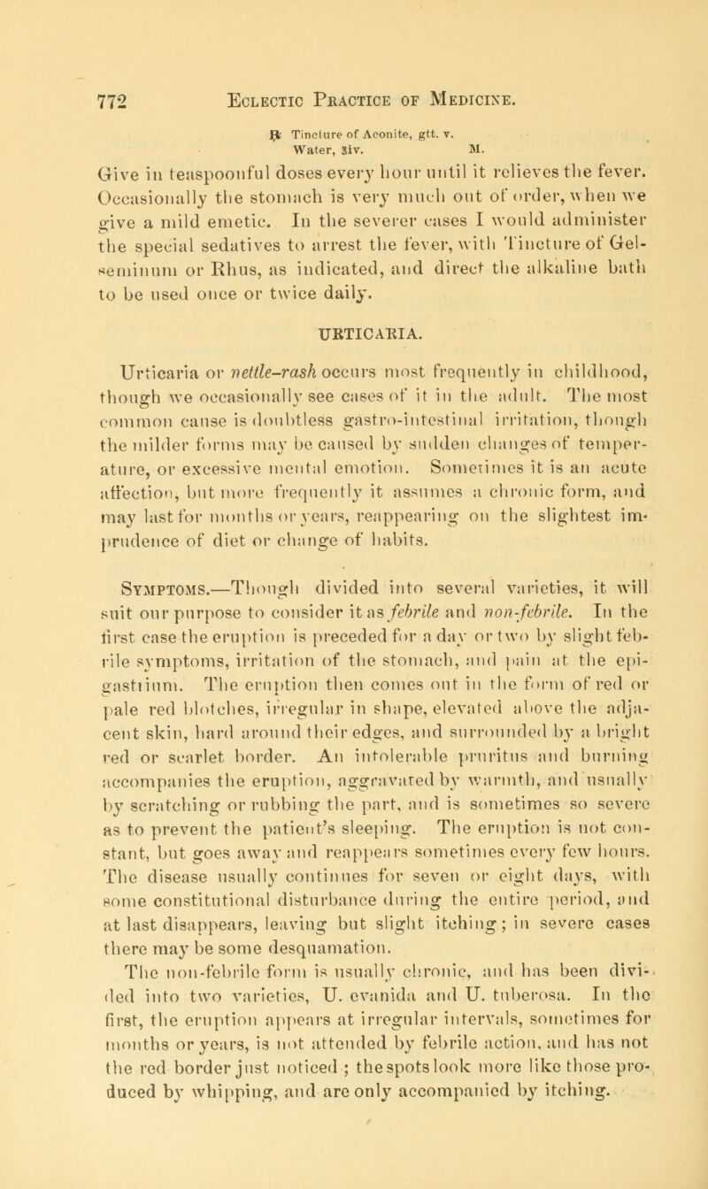 J£fc Tinclure of Aconite, gtt. v. Water, giv. M. Give ill teaspoonful doses every hour until it relieves the fever. Occasionally the stomach is very much out of order, when we ^ive a mild emetic. In the severer cases I would administer the special sedatives to arrest the fever, with Tincture of Gel- seminuni or Rhus, as indicated, and direct the alkaline hath to he used once or twice daily. URTICAIilA. Urticaria or nettle-rash occurs most frequently in childhood, though we occasionally see cases of it in the adult. The most common cause is douhtless gastro-intcstinal irritation, though the milder forms may be caused by sudden changes of temper- ature, or excessive mental emotion. Sometimes it is an acute affection, but more frequently it assumes a chronic form, and may last for months or years, reappearing on the slightest im- prudence of diet or change of habits. SymptOxMS.—Though divided into several varieties, it will suit our purpose to consider \t as febrile and non-febrile. In the first case the eruption is preceded for a day or two by slight feb- rile symptoms, irritation of the stomach, and pain at the epi- gastiinni. The eruption then conies out in the form of red or pale red blotches, irregular in shape, elevated above the adja- cent skin, hard around their edges, and surrounded by a bright red or scarlet border. An intolerable pruritus and burning accompanies the eruption, aggravated by warmth, and usually by scratching or rubbing the part, and is sometimes so severe as to prevent the patient's sleeping. The eruption is not con- stant, but goes away and reappears sometimes every few hours. The disease usually continues for seven or eight days, with some constitutional disturbance during the entire period, and at last disappears, leaving but slight itching; in severe cases there may be some desquamation. The non-febrile form is usually chronic, and has been divi-. ded into two varieties, U. evanida and U. tuberosa. In the first, the eruption appears at irregular intervals, sometimes for months or years, is not attended by febrile action, and has not the red border just noticed ; thespotslook more like those pro- duced by whipping, and are only accompanied by itching.