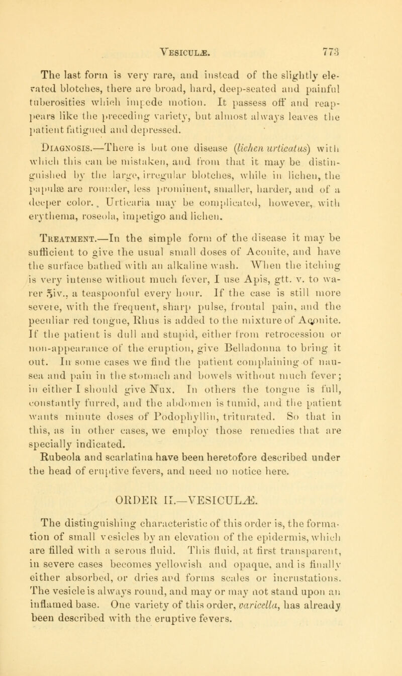 The last form is very rare, and instead of the slightly de- rated blotches, there are broad, hard, deep-seated and painful tuberosities which impede motion. It passess off and reap- pears like the preceding variety, but almost always leaves the patient fatigued and depressed. Diagnosis.—There is but one disease {lichen urticatus) with which this can be mistaken, and from that it may be distin- guished by the large, irregular blotches, while in lichen, the papnlae are rounder, less prominent, smaller, harder, and of a deeper color.. Urticaria may be complicated, however, with erythema, roseola, impetigo and lichen. Treatment.—In the simple form of the disease it may be sufficient to give the usual small doses of Aconite, and have the surface bathed with an alkaline wash. When the itching is very intense without much fever, I use Apis, gtt. v. to wa- re r Si v., a teaspoonful every hour. If the case is still more seveie, with the frequent, sharp pulse, frontal pain, and the peculiar red tongue, Rhus is added to the mixture of Ac/mite. If the patient is dull and stupid, either from retrocession or non-appearance of the eruption, give Belladonna to bring it out. In some cases we find the patient complaining of nau- sea and pain in the stomach and bowels without much fever; iu either I should give Nux. In others the tongue is full, constantly furred, and the abdomen is tumid, and the patient wants minute doses of Podophyllin, triturated. So that in this, as in other cases, we employ those remedies that are specially indicated. Rubeola and scarlatina have been heretofore described under the head of eruptive fevers, and need no notice here. ORDER II.—VESICUL^E. The distinguishing characteristic of this order is, the forma- tion of small vesicles by an elevation of the epidermis, which are filled with a serous fiuid. This fluid, at first transparent, in severe cases becomes yellowish and opaque, and is finally either absorbed, or dries and forms scales or incrustations. The vesicle is always round, and may or may not stand upon an inflamed base. One variety of this order, varicella, has already been described with the eruptive fevers.