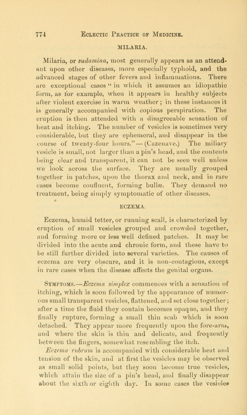 milaeia. Milaria, or sudamina, most generally appears as an attend- ant upon other diseases, more especially typhoid, and the advanced stages of other fevers and inflammations. There are exceptional cases in which it assumes an idiopathic form, as for example, when it appears in healthy subjects after violent exercise in warm weather ; in these instances it is generally accompanied with copious perspiration. The eruption is then attended with a disagreeable sensation of heat and itching. The number of vesicles is sometimes very considerable, but they are ephemeral, and disappear in the course of twenty-four hours.—(Cazenave.) The miliary vesicle is small, not larger than a pin's head, and the contents being clear and transparent, it can not he seen well unless we look across the surface. They are usually grouped together in patches, upon the thorax and neck, and in rare cases become confluent, forming bullae. They demand no treatment, being simply symptomatic of other diseases. ECZEMA. Eczema, humid tetter, or running scall, is characterized by eruption of small vesicles grouped and crowded together, and forming more or less well defined patches. It may be divided into the acute and chronic form, and these have to be still further divided into several varieties. The causes of eczema are very obscure, and it is non-contagious, except in rare cases when the disease affects the genital organs. Symptoms.—Eczema simplex commences with a sensation of itching, which is soon followed by the appearance of numer- ous small transparent vesicles, flattened, and set close together; after a time the fluid they contain becomes opaque, and they finally rupture, forming a small thin scab which is soon detached. They appear more frequently upon the fore-arm, and where the skin is thin and delicate, and frequently between the fingers, somewhat resembling the itch. Eczema mbrum is accompanied with considerable heat and tension of the skin, and at first the vesicles may be observed as small solid points, but they soon become true vesicles, which attain the size of a pin's head, and finally disappear about the sixth or eighth day. In some cases the vesicles