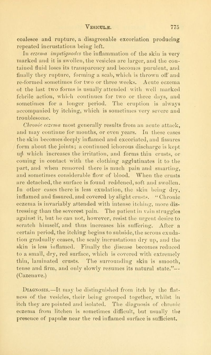 coalesce and rupture, a disagreeable excoriation producing repeated incrustations being left. In eczema impelignodes the inflammation of the skin is very marked and it is swollen, the vesicles are larger, and the con- tained fluid loses its transparency and becomes purulent, and Anally they rupture, forming a scab, which is thrown oft* and re-formed sometimes for two or three weeks. Acute eczema ot the last two forms is usually attended with well marked febrile action, which continues for two or three days, and sometimes for a longer period. The eruption is always accompanied by itching, which is sometimes very severe and troublesome. Chronic eczema most generally results from an acute attack, and may continue for months, or even years. In these cases the skin becomes deeply inflamed and excoriated, and Assures form about the joints; a continued ichorous discharge is kept urj which increases the irritation, and forms thin crusts, or coming in contact with the clothing agglutinates it to the part, and when removed there is much pain and smarting, and sometimes considerable flow of blood. When the crusts are detached, the surface is found reddened, soft and swollen. In other cases there is less exudation, the skin being dry, inflamed and Assured, and covered by slight crusts. Chronic eczema is invariably attended with intense itching, more dis- tressing than the severest pain. The patient in vain struggles against it, but lie can not, however, resist the urgent desire to scratch himself, and thus increases his suffering. After a certain period, the itching begins to subside, the serous exuda- tion gradually ceases, the scaly incrustations dry up, and the skin is less inflamed. Finally the disease becomes reduced to a small, dry, red surface, which is covered with extremely thin, laminated crusts. The surrounding skin is smooth, tense and firm, and only slowly resumes its natural state.— (Cazenave.) Diagnosis.—It may be distinguished from itch bv the flat- ness of the vesicles, their being grouped together, whilst in itch they are pointed and isolated. The diagnosis of chronic eczema from litchen is sometimes difficult, but usually the presence of papulae near the red inflamed surface is sufficient.