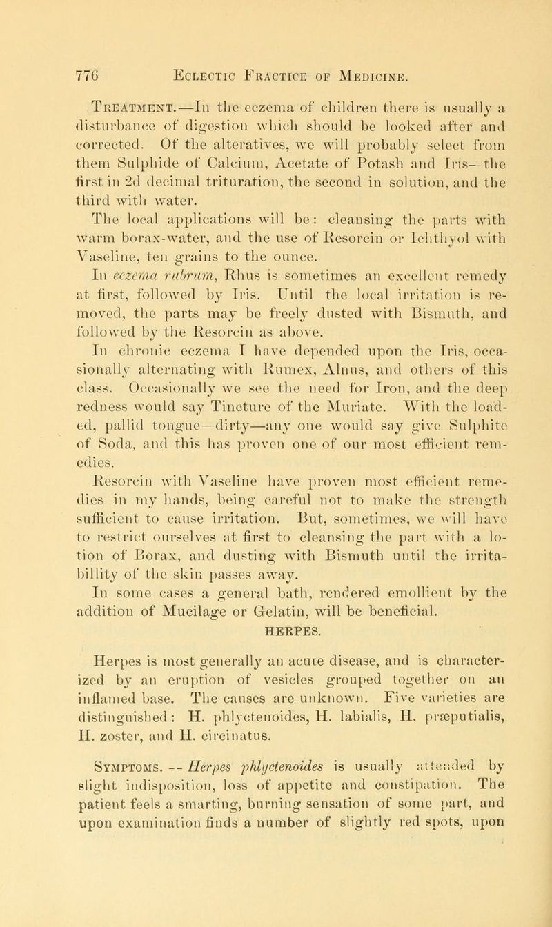 Treatment.—In the eczema of children there is usually a disturbance of digestion which should be looked after and corrected. Of the alteratives, we will probably select from them Sulphide of Calcium, Acetate of Potash and Ins- the first in 2d decimal trituration, the second in solution, and the third with water. The local applications will be: cleansing the parts with warm borax-water, and the use of Resorcin or Ichthyol with Vaseline, ten grains to the ounce. In eczema rubrum, Rhus is sometimes an excellent remedy at first, followed by Iris. Until the local irritation is re- moved, the parts may be freely dusted with Bismuth, and followed by the Resorcin as above. In chronic eczema I have depended upon the Iris, occa- sionally alternating with Rumex, Alnus, and others of this class. Occasionally we see the need for Iron, and the deep redness would say Tincture of the Muriate. With the load- ed, pallid tongue—dirty—any one would say give Sulphite of Soda, and this has proven one of our most efficient rem- edies. Resorcin with Vaseline have proven most efficient reme- dies in my hands, being careful not to make the strength sufficient to cause irritation. But, sometimes, wTe will have to restrict ourselves at first to cleansing the part with a lo- tion of Borax, and dusting with Bismuth until the irrita- billity of the skin passes awray. In some cases a general bath, rendered emollient by the addition of Mucilage or Gelatin, will be beneficial. HERPES. Herpes is most generally an acme disease, and is character- ized by an eruption of vesicles grouped together on an inflamed base. The causes are unknown. Five varieties are distinguished: H. phlyctenoides, H. labialis, H. praeputialis, II. zoster, and H. circinatus. Symptoms. -- Herpes phlyctenoides is usually attended by slight indisposition, loss of appetite and constipation. The patient feels a smarting, burning sensation of some part, and upon examination finds a number of slightly red spots, upon