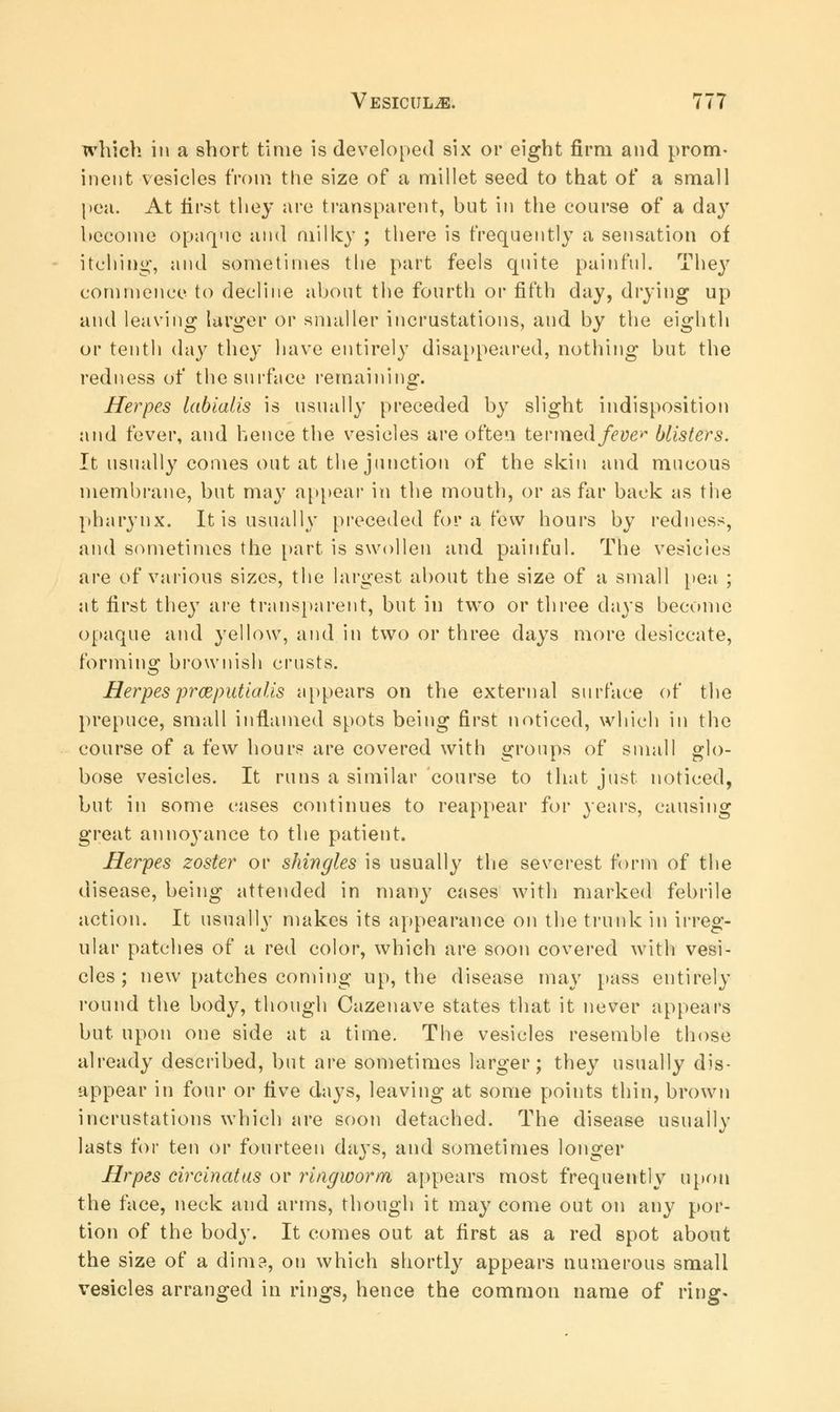 which in a short time is developed six or eight firm and prom- inent vesicles from the size of a millet seed to that of a small pea. At first they are transparent, hut in the course of a day become opaque and milky ; there is frequently a sensation of itching, and sometimes the part feels quite painful. The}7 commence to decline about the fourth or fifth day, drying up and leaving larger or smaller incrustations, and by the eighth or tenth day they have entirely disappeared, nothing but the redness of the surface remaining. Herpes labialis is usually preceded by slight indisposition and fever, and hence the vesicles are often termed/<?»£** blisters. It usually comes out at the junction of the skin and mucous membrane, but may appear in the mouth, or as far back as the pharynx. It is usually preceded for a few hours by redness, and sometimes the part is swollen and painful. The vesicles are of various sizes, the largest about the size of a small pea ; at first they are transparent, but in two or three days become opaque and yellow, and in two or three days more desiccate, forming brownish crusts. Herpes prceputia lis appears on the external surface of the prepuce, small inflamed spots being first noticed, which in the course of a few hours are covered with groups of small glo- bose vesicles. It runs a similar course to that just noticed, but in some cases continues to reappear for years, causing great annoyance to the patient. Herpes zoster or shingles is usually the severest form of the disease, being attended in many cases with marked febrile action. It usually makes its appearance on the trunk in irreg- ular patches of a red color, which are soon covered with vesi- cles ; new patches coming up, the disease may pass entirely round the body, though Cazenave states that it never appears but upon one side at a time. The vesicles resemble those already described, but are sometimes larger; they usually dis- appear in four or Hve days, leaving at some points thin, brown incrustations which are soon detached. The disease usually lasts for ten or fourteen days, and sometimes longer Hrpes circinatus or ringworm appears most frequently upon the face, neck and arms, though it may come out on any por- tion of the body. It comes out at first as a red spot about the size of a dim?, on which shortly appears numerous small vesicles arranged in rings, hence the common name of ring.