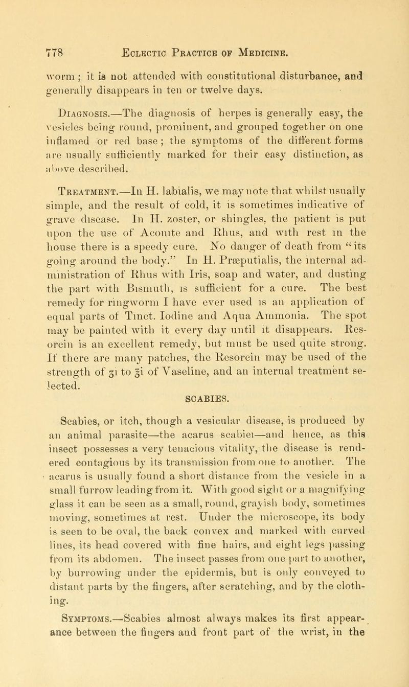 worm ; it is not attended with constitutional disturbance, and generally disappears in ten or twelve days. Diagnosis.—The diagnosis of herpes is generally easy, the vesicles being round, prominent, and grouped together on one inflamed or red base; the symptoms of the different forms are usually sufficiently marked for their easy distinction, as above described. Treatment.—In H. labialis, we may note that whilst usually simple, and the result of cold, it is sometimes indicative of grave disease. In II. zoster, or shingles, the patient is put upon the use of Aconite and Rhus, and with rest in the house there is a speedy cure. No danger of death from its going around the body. In H. Prseputialis, the internal ad- ministration of Rhus with Iris, soap and water, and dusting the part with Bismuth, is sufficient for a cure. The best remedy for ringworm I have ever used is an application of equal parts of Tmct. Iodine and Aqua Ammonia. The spot may be painted with it every day until it disappears. Rcs- orcin is an excellent remedy, but must be used quite strong. If there are many patches, the Resorcin may be used of the strength of 31 to gi of Vaseline, and an internal treatment se- lected. SCABIES. Scabies, or itch, though a vesicular disease, is produced by an animal parasite—the acarus scabiei—and hence, as this insect possesses a very tenacious vitality, the disease is rend- ered contagious by its transmission from one to another. The acarus is usually found a short distance from the vesicle in a small furrow leading from it. With good sight or a magnifying glass it can be seen as a small, round, grayish body, sometimes moving, sometimes at rest. Under the microscope, its body is seen to be oval, the back convex and marked with curved lines, its head covered with fine hnirs, and eight legs passing from its abdomen. The insect passes from one part to another, by burrowing under the epidermis, but is only conveyed to distant parts by the fingers, after scratching, and by the cloth- ing. Symptoms.—-Scabies almost always makes its first appear- ance between the fingers and front part of the wrist, in the