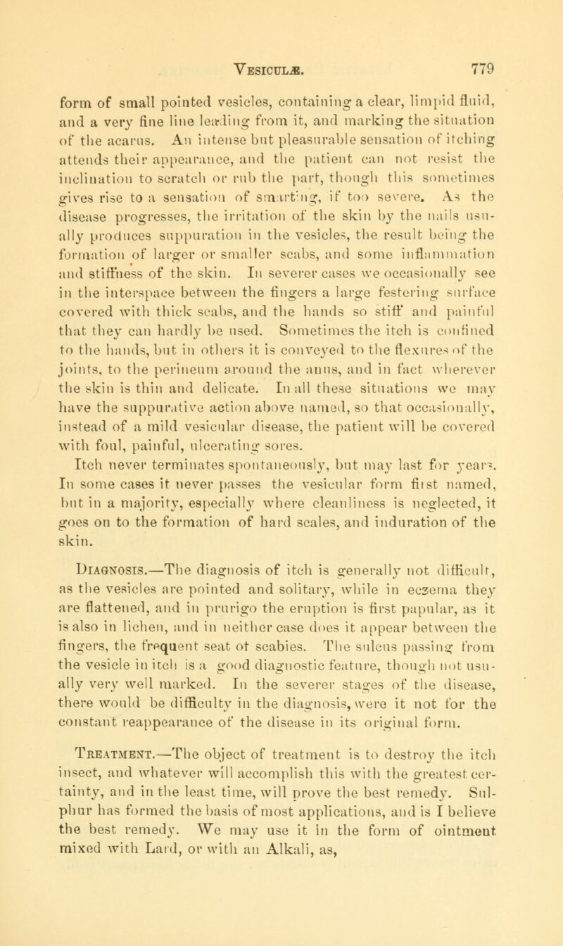 form of small pointed vesicles, containing a clear, limpid fluid, and a very fine line leading from it, and marking the situation of the acarus. An intense but pleasurable sensation of itching attends their appearance, and the patient can not resist the inclination to scratch or rub the part, though this sometimes gives rise to a sensation of smarting, if too severe. As the disease progresses, the irritation of the skin by the nails usu- ally produces suppuration in the vesicles, the result being the formation of larger or smaller scabs, and some inflammation and stiffness of the skin. In severer cases we occasionally see in the interspace between the fingers a large festering surface covered with thick scabs, and the hands so stiff and painful that they can hardly be used. Sometimes the itch is confined to the hands, but in others it is conveyed to the flexures of the joints, to the perineum around the anus, and in fact wherever the skin is thin and delicate. In all these situations we may have the suppurative action above named, so that occasionally, instead of a mild vesicular disease, the patient will be covered with foul, painful, ulcerating sores. Itch never terminates spontaneously, but may last for year-. In some cases it never passes the vesicular form fiist named, but in a majority, especially where cleanliness is neglected, it goes on to the formation of hard scales, and induration of the skin. Diagnosis.—The diagnosis of itch is generally not difficult, as the vesicles are pointed and solitary, while in eczema they are flattened, and in prurigo the eruption is first papular, as it is also in lichen, and in neither case does it appear between the Angers, the frequent seat ot scabies. The sulcus passing from the vesicle in itch is a good diagnostic feature, though not usu- ally very well marked. In the severer stages of the disease, there would be difficulty in the diagnosis, were it not for the constant reappearance of the disease in its original form. Treatment.—The object of treatment is to destroy the itch insect, and whatever will accomplish this with the greatest cer- tainty, and in the least time, will prove the best remedy. Sul- phur has formed the basis of most applications, and is I believe the best remedy. We may use it in the form of ointment, mixed with Lard, or with an Alkali, as,