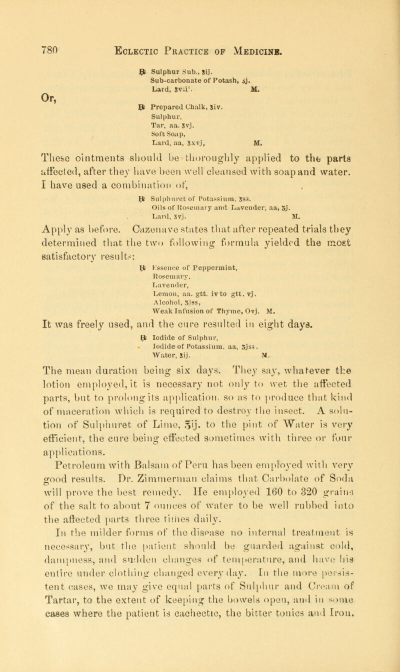 fy Sulphur Sub., Sij. Sub-carbonate of Potash, ij. Lard, 5v;i;. M. Or, Jjfc Prepared Chalk, 5iv. Sulphur, Tar, aa. Syj. Soft Soap, Lard, aa, Sxvj, M. These ointments should be thoroughly applied to the parts affected, after they have been well cleansed with soap and water. I have used a combination of, Jfc Sulphuretof Potassium, Sss. Oils of Rosemary and Lavender, aa, 5j. Lard, 3vj. M. Apply as before. Cazenave states that after repeated trials they determined that the two following formula yielded the most satisfactory results: ^J; Kssence of Peppermint, Rosemary, Lavender, Lemon, aa. gtt. ivto gtt. vj. Alcohol, 3jss, Weak Infusion of Thyme, Ovj. M. It was freely used, and the cure resulted in eight days. gfc Iodide of Sulphur, Iodide of Potassium, aa, 3jss. Water, Sij. M. The mean duration being six days. They say, whatever the lotion employed, it is necessary not only to wet the affected parts, but to prolong its application, so as to produce that kind of maceration which is required to destroy the insect. A solu- tion of Sulpiiuret of Lime, 5'ij. to the pint of Water is very efficient, the cure being effected sometimes with three or four applications. Petroleum with Balsam of Peru has been employed with very ffood results. Dr. Zimmerman claims that Carbolate of Soda will prove the best remedy, lie employed 160 to 320 grains of the salt to about 7 ounces of water to be well rubbed into the aftected parts three times daily. In the milder forms of the disease no internal treatment is necessary, but the patient should bo guarded against cold, dampness, and sudden changes of temperature, and have his entire under clothing changed everyday. En the more persis- tent cases, we may give equal parts of Sulphur and Cream of Tartar, to the extent of keeping the bowels open, and in some cases where the patient is cachectic, the bitter tonics and Iron.