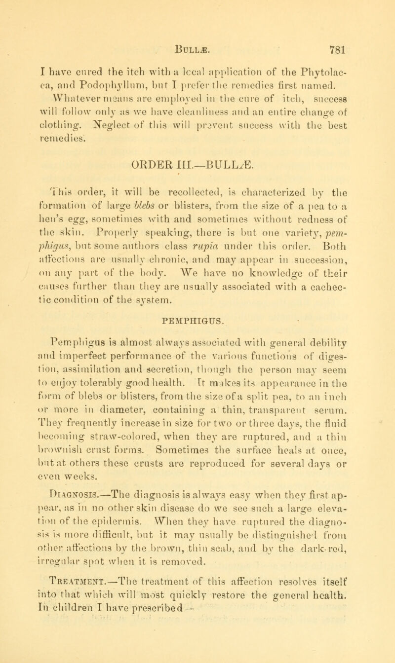 I have cured the itch with u local application of the Phytolac- ca, and Podophyllum, but I prefer the remedies first named. Whatever means are employed in the cure of itch, success will follow only as we have cleanliness and an entire change of clothing. Neglect of this will prevent success with the best remedies. ORDER in—BULLAE. This order, it will be recollected, is characterized by the formation of large blebs or blisters, from the size of a pea to a hen's egg, sometimes with and sometimes without redness of the skin. Properly speaking, there is but one variety, pem- phigus, but some authors class rupia under this order. Both affections are usually chronic, and may appear in succession, on any part of the body. We have no knowledge of their causes further than they are usually associated with a cachec- tic condition of the system. PEMPHIGUS. Pemphigus is almost always associated with general debility and imperfect performance of the various functions of diges- tion, assimilation and secretion, though the person may seem to enjoy tolerably good health, [t makes its appearance in the form of blebs or blisters, from the size of a split pea, to an inch or more in diameter, containing a thin, transparent serum. They frequently increase in size for two or three days, the fluid becoming straw-colored, when they are ruptured, and a thin brownish crust forms. Sometimes the surface heals at once, but at others these crusts are reproduced for several days or even weeks. Diagnosis.—The diagnosis is always easy when they first ap- pear, as in no other skin disease do we see such a large eleva- tion of the epidermis. When they have ruptured the diagno- sis is more difficult, but it may usually be distinguished from other affections by the brown, thin scab, and by the dark-red, irregular spot when it is removed. Treatment.—The treatment of this affection resolves itself into that which will most quickly restore the general health. In children I have prescribed —
