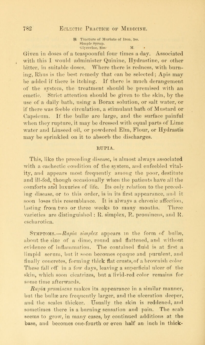 Ijt Tincture of Muriate of Iron, Sss. Simple Syrup. Glycerine, Siss.- M. * Given in doses of a teaspoonful four times a day. Associated with this I would administer Quinine, Hydrastine, or other bitter, in suitable doses. Where there is redness, with burn- ing, Rhus is the best remedy that can be selected; Apis may be added if there is itching. If there is much derangement of the system, the treatment should be premised with an emetic. Strict attention should be given to the skin, by the use of a daily bath, using a Borax solution, or salt water, or if there was feeble circulation, a stimulant bath of Mustard or Capsicum. If the bulla? are large, and the surface painful when they rupture, it may be dressed with equal parts of Lime water and Linseed oil, or powdered Elm, Flour, or Hydrastis may be sprinkled on it to absorb the discharges. RUPIA. This, like the preceding disease, is almost always associated with a cachectic condition of the system, and enfeebled vital- ity, and appears most frequently among the poor, destitute and ill-fed, though occasionally when the patients have all the comforts and luxuries of life. Its only relation to the preced- ing disease, or to this order, is in its first appearance, and it soon loses this resemblance. It is always a chronic affection, lasting from two or three weeks to many months. Three varieties are distinguished : R. simplex, R. prominens, and K. escharotica. Symptoms.—Rapia simplex appears in the form of bulla?, about the size of a dime, round and flattened, and without evidence of inflammation. The contained fluid is at first a limpid serum, but it soon becomes opnqne and purulent, and finally concretes, forming thick flat crusts,of a brownish color These fall off in a few days, leaving a superficial nicer of the skin, which soon cicatrizes, but a livid-red color remains for some time afterwards. Rapia prorninens makes its appearance in a similar manner, but the bulla? are frequently larger, and the ulceration deeper, and the scales thicker. Usually the skin is reddened, and sometimes there is a burning sensation and pain. The scab seems to grow, in many cases, by continued additions at the base, and becomes one-fourth or even half an inch in thick-