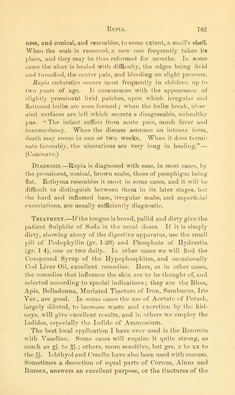 ness, and conical, and resembles, to some extent, a snail's shell. When the scab is removed, a new one frequently takes its place, and they may be thus reformed for months. In some cases the ulcer is healed with difficulty, the edges being livid and tumefied, the center pale, and bleeding on slight pressure. Rapia escharotica occurs most frequently in children up to two years of age. It commences with the appearance of slightly prominent livid patches, upon which irregular and flattened bullae are soon formed ; when the bullce break, ulcer ated surfaces are left which secrete a disagreeable, unhealthy pus. The infant suffers from acute pain, much fever and insomnolency. When the disease assumes an intense form, death may ensue in one or two weeks. When it does termi- nate favorably, the ulcerations are very long in healing.— (Gaze nave.) Diagnosis.—Rupia is diagnosed with ease, in most cases, by the prominent, conical, brown scabs, those of pemphigus being flat. Ecthyma resembles it most in some cases, and it will he difficult to distinguish between them in its later stages, but the hard and inflamed base, irregular scabs, and superficial excoriations, are usually sufficiently diagnostic. Treatment.—If the tongue is broad, pallid and dirty give the patient Sulphite of Soda in the usual doses. If it is simply dirty, showing atony of the digestive apparatus, use the small [•ill of Podophyllin (gr. 1-^0) and Phosphate of Hydrastia (gr. 1 4), one or two daily. In other cases we will find the Compound Syrup of the Hypophosphites, and occasionally Cod Liver Oil, excellent remedies. Here, as in other cases, the remedies that influence the skin are to be thought of, and selected according to special indications; they are the Rhus, Apis, Belladonna, Muriated Tincture of Iron, Sambucus, Iris Ver., are good. In some cases the use of Acetate of Potash, largely diluted, to increase waste and excretion by the kid- neys, will give excellent results, and in others we employ the Iodides, especially the Iodide of Ammonium. The best local application I have ever used is the Resorcin with Vaseline. Some cases will require it quite strong, as much as gj. to 5].; others, more sensitive, but grs. x to xx to the 5j. Ichthyol and Creolin have also been used with success. Sometimes a decoction of equal parts of Cornus, Alnus and Rumex, answers an excellent purpose, or the tinctures of the