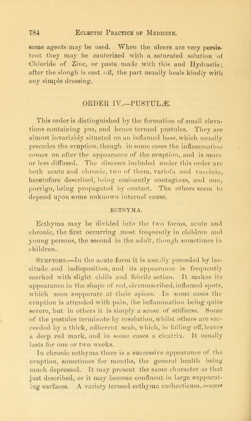 same agents may be used. When the ulcers are very persis- tent they may be cauterized with a saturated solution oi Chloride of Zinc, or paste made with this and Hydrastis; after the slough is cast c.lY, the part usually heals kindly with any simple dressing. ORDER IV.—PUSTULE. This order is distinguished by the formation of small eleva- tions containing pus, and hence termed pustules. They are almost invariably situated on an inflamed base, which usually precedes the eruption, though in sonic oases the inflammation comes on after the appearance of the eruption, and is more or less diffused. The diseases included under this order are both acute and chronic, two of them, variola and vaccinia, heretofore described, being eminently contagious, and one, porrigo, being propagated by contact. The others seem to depend upon some unknown internal cause. ECTHYMA. Ecthyma may be divided into the two forms, acute and chronic, the first occurring most frequently in children and young persons, the second in the adult, though sometimes in children. Symptoms.—In the acute form it is usually preceded by las- situde and indisposition, and its appearance is frequently marked with slight chills and febrile action, [t makes its appearance in the shape of rod, circumscribed, inflamed spots, which soon suppurate at their apices. In some cases the eruption is attended with pain, the inflammation being quite severe, but in others it is simply a sense of stiffness. Some of the pustules terminate by resolution, whilst others are suc- ceeded by a thick, adherent scab, which, in falling off,leaves a deep red mark, and in some cases a cicatrix. It usually lasts for one or two weeks. In chronic ecthyma there is a successive appearance of the eruption, sometimes for months, the general health being much depressed. It may present the same character as that just described, or it may become confluent in large suppurat- ing surfaces. A variety termed ecthyma cachecticum, occur*