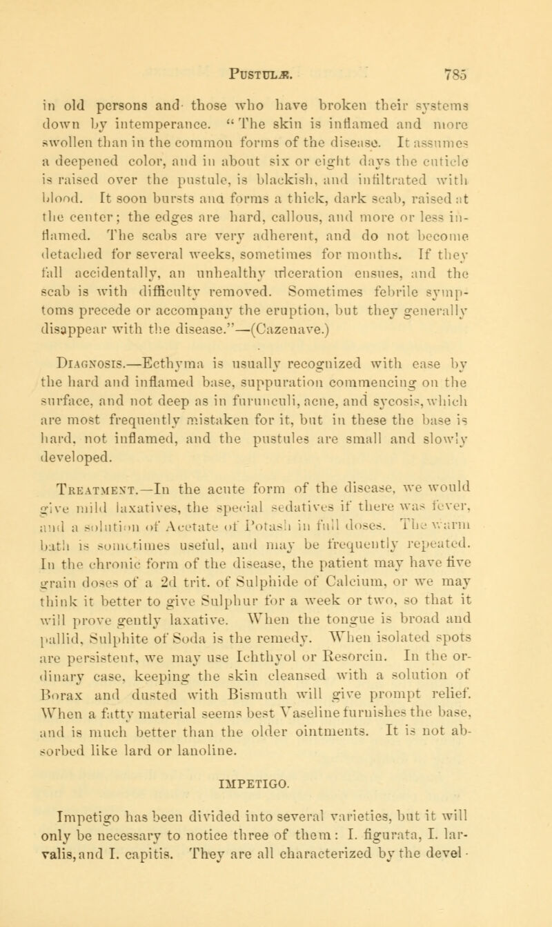 in old persons and those who have broken their systems down by intemperance. The skin is inflamed and more swollen than in the common forms of the disease. It assumes a deepened color, and in about six or eight days the cuticle is raised over the pustule, is blackish, and infiltrated with blood. It soon bursts ana forms a thick, dark scab, raised at the center; the edges are hard, callous, and more or less in- flamed. The scabs are very adherent, and do not become, detached for several weeks, sometimes for months. If they fall accidentally, an unhealthy ulceration ensues, and the scab is with difficulty removed. Sometimes febrile symp- toms precede or accompany the eruption, but they generally disappear with the disease.—(Cazenave.) Diagnosis.—Ecthyma is usually recognized with ease by the hard and inflamed base, suppuration commencing on the surface, and not deep as in furunculi, acne, and sycosis,which are most frequently mistaken for it, but in these the base is bard, not inflamed, and the pustules are small and slowly developed. Treatment.—In the acute form of the disease, we would give mild laxatives, the special sedatives if there was fever, and a solution of Acetate of Potash in full d<>se>. The warm hath is sometimes useful, and may he frequently repeated. In the chronic form of the disease, the patient may have five grain doses of a 2d trit. of Sulphide of Calcium, or we may think it better to give Sulphur for a week or two. so that it will prove srentlv laxative. When the tongue is broad and pallid. Sulphite of Soda is the remedy. When isolated spots are persistent, we may use Ichthyol or Resorcin. In the or- dinary case, keeping the skin cleansed with a solution of Borax and dusted with Bismuth will give prompt relief. When a fatty material seems best Vaseline furnishes the base, and is much better than the older ointments. It is not ab- sorbed like lard or lanoline. IMPETIGO. Impetigo has been divided into several varieties, but it will only be necessary to notice three of them: I. figurata, I. lar- valis, and I. capitis. They are all characterized by the devel •