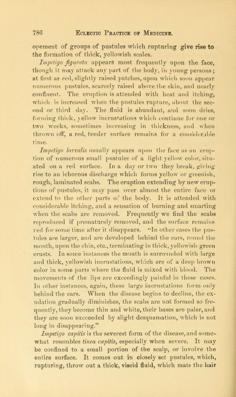 opement of groups of pustules which rupturing give rise to the formation of thick, yellowish scales. Impetigo Jig ur at a appears most frequently upon the face, though it may attack any part of the bod}T, in young persons; at first as red, slightly raised patches, upon which soon appear numerous pustules, scarcely raised above the skin, and nearly confluent. The eruption is attended with heat and itching, which is increased when the pustules rupture, about the sec- ond or third day. The fluid is abundant, and soon dries, forming thick, yellow incrustations which continue for one or two weeks, sometimes increasing in thickness, and when thrown off, a red, tender surface remains for a considerable time. Impetigo larvalis usually appears upon the face as an erup- tion of numerous small pustules of a light yellow color, situ- ated on a red surface. In a day or two they break, giving rise to an ichorous discharge which forms yellow or greenish, rough, laminated scahs. The eruption extending by new erup- tions of pustules, it may pass over almost the entire face or extend to the other parts of the body. It is attended with considerable itching, and a sensation of burning and smarting when the scabs are removed. Frequently we find the scabs reproduced if prematurely removed, and the surface remains red for some time after it disappears. In other cases the pus- tules are larger, and are developed behind the ears, round the mouth, upon the chin, etc., terminating in thick, yellowish-green crusts. In some instances the mouth is surrounded with large and thick, yellowish incrustations, which are of a deep brown color in some parts where the fluid is mixed with blood. The movements of the lips are exceedingly painful in these cases. In other instances, again, these large incrustations form only behind the ears. When the disease begins to decline, the ex- udation gradually diminishes, the scabs are not formed so fre- quently, they become thin and white, their bases are paler, and they are soon succeeded by slight desquamation, which is not long in disappearing. Impetigo capitis is the severest form of the disease, and some- what resembles tinea capitis, especially when severe. It may be confined to a small portion of the scalp, or involve the entire surface. It comes out in closely set pustules, which, rupturing, throw out a thick, viscid fluid, which mats the hair