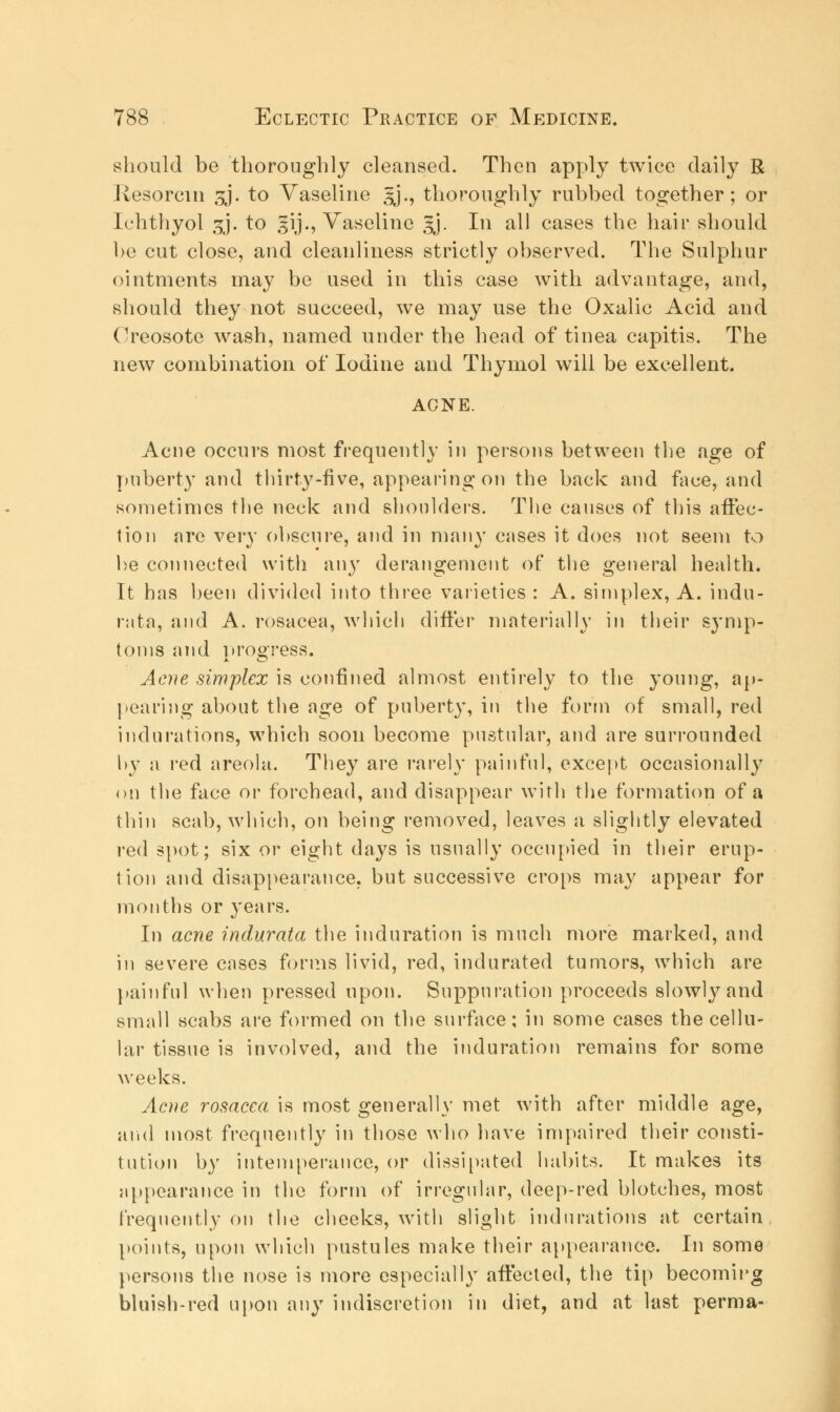 should be thoroughly cleansed. Then apply twice daily R Resorcm gj. to Vaseline gj., thoroughly rubbed together; or Ichthyol 3J. to gij., Vaseline gj. In all cases the hair should be cut close, and cleanliness strictly observed. The Sulphur ointments may be used in this case with advantage, and, should they not succeed, we may use the Oxalic Acid and Creosote wash, named under the head of tinea capitis. The new combination of Iodine and Thymol will be excellent. ACNE. Acne occurs most frequently in persons between the age of puberty and thirty-five, appearing on the back and face, and sometimes the neck and shoulders. The causes of this affec- tion are very obscure, and in many cases it does not seem to he connected with any derangement of the general health. It has been divided into three varieties : A. simplex, A. indu- rata, and A. rosacea, which differ materially in their symp- toms and progress. Acne simplex is confined almost entirely to the young, ap- pearing about the age of puberty, in the form of small, red indurations, which soon become pustular, and are surrounded hy a red areola. They are rarely painful, except occasionally on the face or forehead, and disappear with the formation of a thin scab, which, on being removed, leaves a slightly elevated red spot; six or eight days is usually occupied in their erup- tion and disappearance, but successive crops may appear for months or years. In acne indurata the induration is much more marked, and in severe cases forms livid, red, indurated tumors, which are painful when pressed upon. Suppuration proceeds slowly and small scabs are formed on the surface; in some cases the cellu- lar tissue is involved, and the induration remains for some weeks. Acne rosacea is most generally met with after middle age, and most frequently in those who have impaired their consti- tution by intemperance, or dissipated habits. It makes its appearance in the form of irregular, deep-red blotches, most frequently on the cheeks, with slight indurations at certain points, upon which pustules make their appearance. In some persons the nose is more especially affected, the tip becoming bluish-red upon any indiscretion in diet, and at last perma-