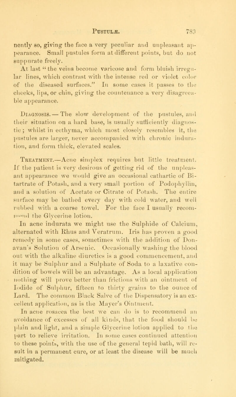 ncntly so, giving the face a very peculiar and unpleasant ap- pearance. Small pustules form at different points, but do not suppurate freely. At last  the veins become varicose and form bluish irresru- lar lines, which contrast with the intense red or violet color of the diseased surfaces. In some cases it passes to the cheeks, lips, or chin, giving the countenance a very disagreea- ble appearance. Diagnosis. — The slow development of the pustules, and their situation on a hard base, is usually sufficiently diagnos- tic ; whilst in ecthyma, which most closely resembles it, the pustules are larger, never accompanied with chronic indura- tion, and form thick, elevated scales. Treatment.—Acne simplex requires but little treatment. It* the patient is very desirous of getting rid of the unpleas- ant appearance we would give an occasional cathartic of Bi- tartrate of Potash, and a very small portion of Podophyllin, and a solution of Acetate or Citrate of Potash. The entire surface may be bathed every day with cold water, and well rubbed with a coarse towel. For the face I usually recom- ind the Glycerine lotion. In acne indurata we might use the Sulphide of Calcium, alternated with Rhus and Veratrum. Iris has proven a good remedy in some cases, sometimes with the addition of Don- avan's Solution of Arsenic. Occasionally washing the blood out with the alkaline diuretics is a good commencement, and it may be Sulphur and a Sulphate of Soda to a laxative con- dition of bowels will be an advantage. As a local application nothing will prove better than frictions with an ointment of Iodide of Sulphur, fifteen to thirty grains to the ounce of Lard. The common Black Salve of the Dispensatory is an ex- cellent application, as is the Mayer's Ointment. In acne rosacea the best we can do is to recommend an avoidance of excesses of all kinds, that the food should be plain and light, and a simple Glycerine lotion applied to the part to relieve irritation. In some cases continued attention to these points, with the use of the general tepid bath, will re- sult in a permanent cure, or at least the disease will be much mitigated.
