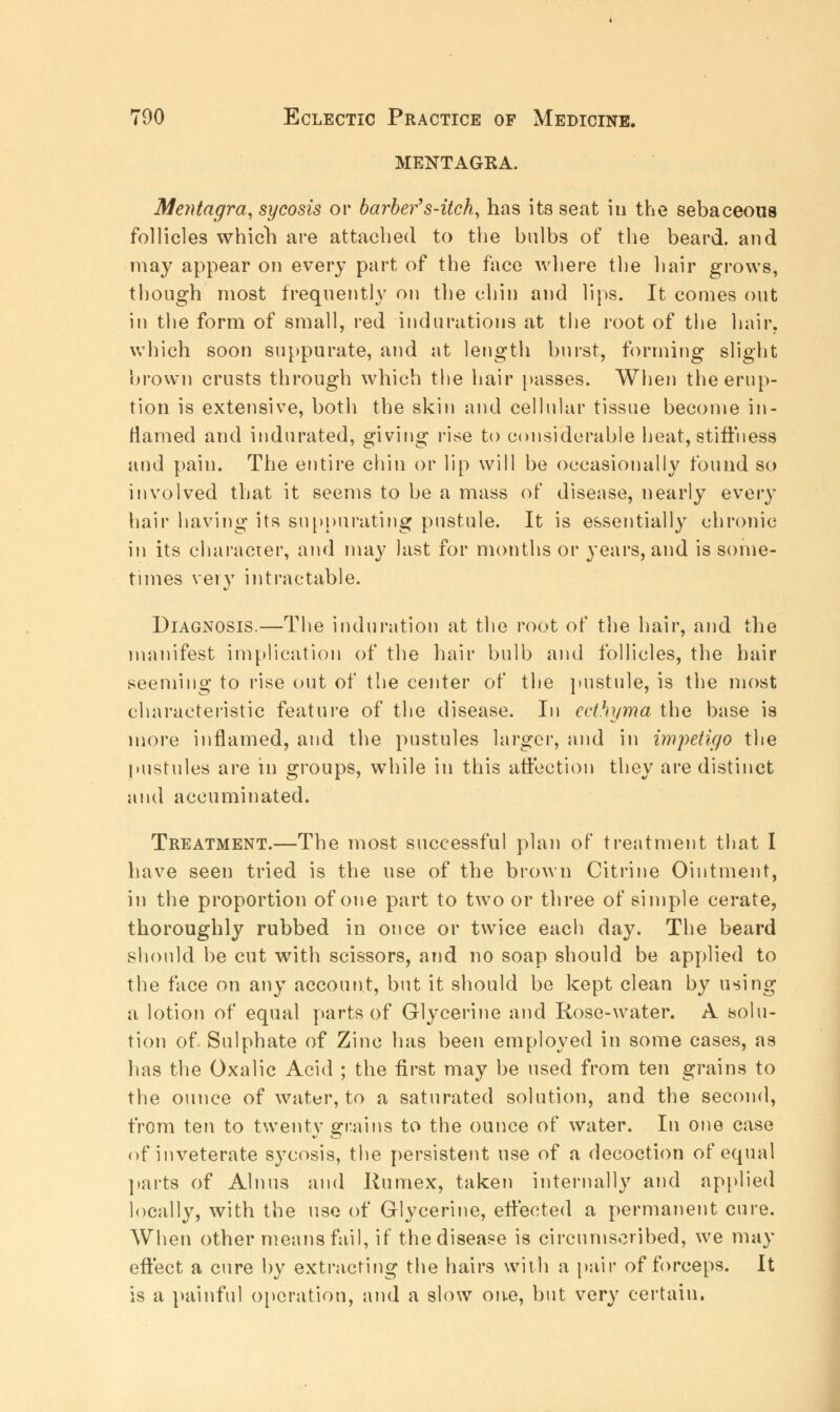 MENTAGKA. Mentagra, sycosis or barber's-itch, has its seat in the sebaceous follicles which are attached to the bulbs of the beard, and may appear on every part of the face where the hair grows, though most frequently on the chin and lips. It comes out in the form of small, red indurations at the root of the hair, which soon suppurate, and at length burst, forming slight brown crusts through which the hair passes. When the erup- tion is extensive, both the skin and cellular tissue become in- flamed and indurated, giving rise to considerable beat, stiffness and pain. The entire chin or lip will be occasionally found so involved that it seems to be a mass of disease, nearly every hair having its suppurating pustule. It is essentially chronic in its character, and may last for months or years, and is some- times very intractable. Diagnosis.—The induration at the root of the hair, and the manifest implication of the hair bulb and follicles, the hair seeming to rise out of the center of the pustule, is the most characteristic feature of the disease. In ecthyma the base is more inflamed, and the pustules larger, and in impetigo the pustules are in groups, while in this affection they are distinct and accuminated. Treatment.—The most successful plan of treatment that I have seen tried is the use of the brown Citrine Ointment, in the proportion of one part to two or three of simple cerate, thoroughly rubbed in once or twice each day. The beard should be cut with scissors, and no soap should be applied to the face on any account, but it should be kept clean by using a lotion of equal parts of Glycerine and Rose-water. A solu- tion of Sulphate of Zinc has been employed in some cases, as has the Oxalic Acid ; the first may be used from ten grains to the ounce of water, to a saturated solution, and the second, from ten to twenty grains to the ounce of water. In one case of inveterate sycosis, the persistent use of a decoction of equal parts of Alnus and Runriex, taken internally and applied locally, with the use of Glycerine, effected a permanent cure. When other means fail, if the disease is circumscribed, we may effect a cure by extracting the hairs with a pair of forceps. It is a painful operation, and a slow one, but very certain.