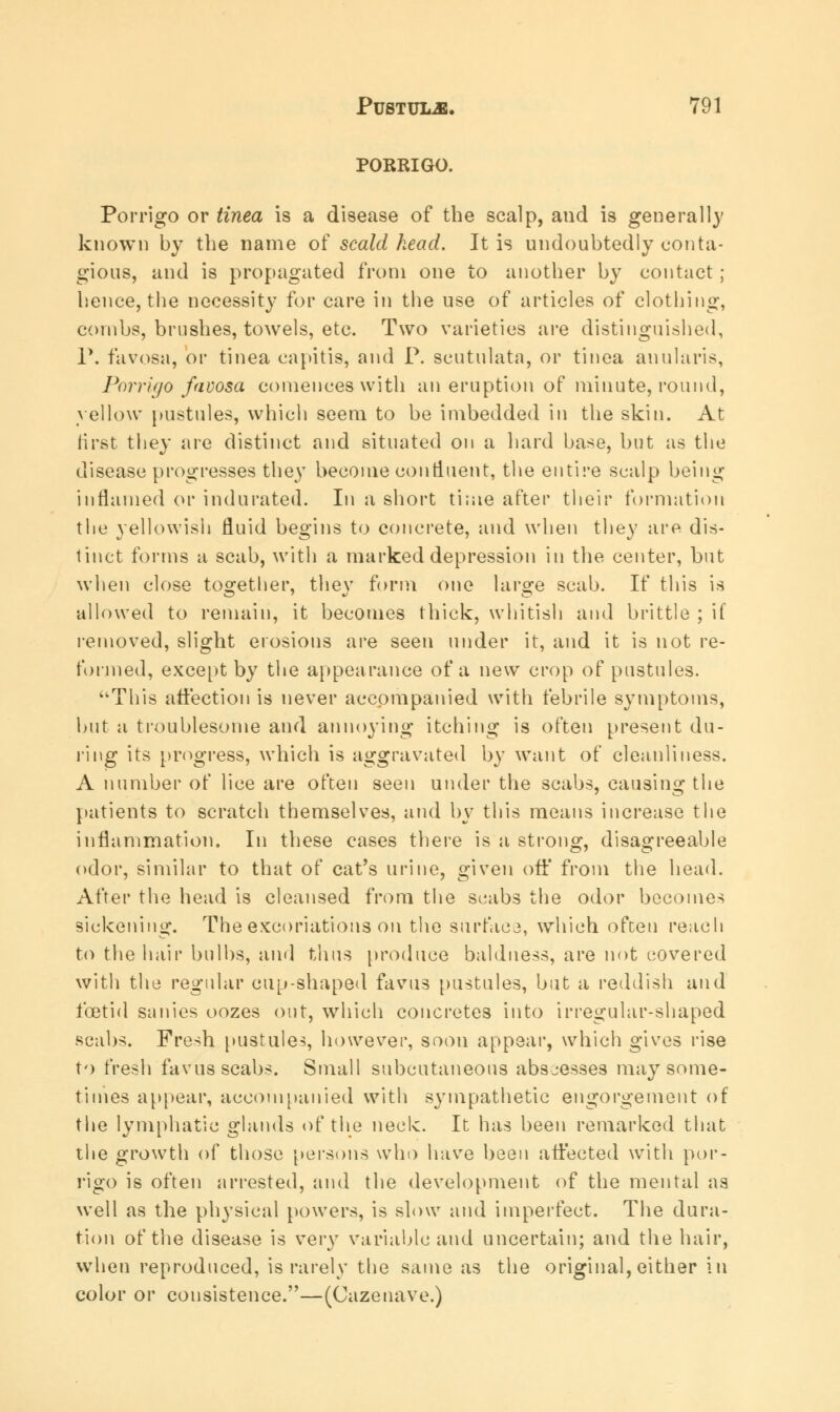 PORRIGO. Porrigo or tinea is a disease of the scalp, aud is general!}' known by the name of scald head. It is undoubtedly conta- gious, and is propagated from one to another by contact ; hence, the necessity for care in the use of articles of clothing, combs, brushes, towels, etc. Two varieties are distinguished, P. favosa, or tinea capitis, and P. scutulata, or tinea anularis, Porrigo favosa comences with an eruption of minute, round, yellow pustules, which seem to be imbedded in the skin. At first they are distinct and situated on a hard base, but as the disease progresses they become continent, the entire scalp being inflamed or indurated. In a short time after their formation the yellowish fluid begins to concrete, and when they are. dis- tinct forms a scab, with a marked depression in the center, but when close together, thev form one large scab. If this is allowed to remain, it becomes thick, whitish and brittle ; if removed, slight erosions are seen under it, and it is not re- formed, except by the appearance of a new crop of pustules. This affection is never accompanied with febrile symptoms, but a troublesome and annoying itching is often present du- ring its progress, which is aggravated by want of cleanliness. A number of lice are often seen under the scabs, causing the patients to scratch themselves, and by this means increase the inflammation. In these cases there is a strong, disagreeable odor, similar to that of cat's urine, given off from the head. After the head is cleansed from the scabs the odor becomes sickening. The excoriations on the surface, which often reach to the hair bulbs, ami thus produce baldness, are not covered with the regular cup-shaped favus pustules, but a reddish and foetid sanies oozes out, which concretes into irregular-shaped scabs. Fresh pustules, however, soon appear, which gives rise to fresh favus scabs. Small subcutaneous abscesses may some- times appear, accompanied with sympathetic engorgement of the lymphatic glands of the neck. It has been remarked that the growth of those 'persons who have been affected with por- rigo is often arrested, and the development of the mental as well as the physical powers, is slow and imperfect. The dura- tion of the disease is very variable and uncertain; and the hair, when reproduced, is rarely the same as the original, either in color or consistence.—(Cazenave.)