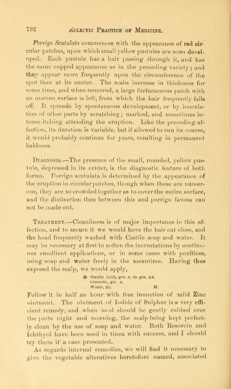 Porrigo Scutulata commences with the appearance of red cir- cular patches, upon which small yellow pustules are scon devel- oped. Each pustule has a hair passing through it, aud has the same cupped appearance as in the preceding variety; and they appear more frequently upon the circumference of the spot than at its center. The scabs increase in thickness for some time, and when removed, a large furfuraceous patch with an uneven surface is left, from which the hair frequently falls off. It spreads by spontaneous development, or by inocula- tion of other parts by scratching; marked, and sometimes in- tense itching attending the eruption. Like the [(receding af- fection, its duration is variable, but if allowed to run its course, it would probably continue for years, resulting in permanent baldness. Diagnosis.—The presence of the small, rounded, yellow pus- tule, depressed in its center, is the diagnostic feature of both, forms. Porrigo scutulata is determined by the appearance of the eruption in circular patches, though when these are numer- ous, they are so crowded together as tocoverthe entire surface, and the distinction then between this and porrigo favosa can not be made out. Treatment.—Cleanliness is of major importance in this af- fection, and to secure it we would have the haircut close, and the head frequently washed with Castile soap and water. It may be necessary at first to soften the incrustations by continu- ous emollient applications', or in some cases with poultices, using soap and water freely in the meantime. Having thus exposed the scalp, we would apply, fy Oxalic Acid, grs. x. to grs. xx. Creosote, gtt. x. Water, gij. M. Follow it in half an hour with free inunction of mild Zinc ointment. The ointment of Iodide of Sulphur is a very effi- cient remedy, and when usjd should be gently rubbed over the parts night and morning, the scalp being kept perfect- ly clean by the use of soap and water. Both Resorcin and Ichthyol have been used in tinea with success, and I should try them if a case presented. As regards internal remedies, we will find it necessary to give the vegetable alteratives heretofore named, associated