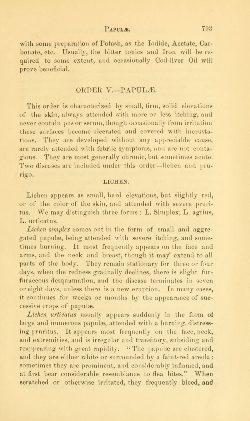 with some preparation of Potash, as the Iodide, Acetate, Car- bonate, etc. Usually, the bitter tonics and Iron will be re- quired to some extent, and occasionally Cod-liver Oil will prove beneficial. OKDER V.—PAPULAE. This order is characterized by small, firm, solid elevations of the skin, always attended with more or less itching, and never contain pus or serum, though occasionally from irritation these surfaces become ulcerated and covered with incrusta- tions. They are developed without any appreciable cause, are rarely attended with febrile symptoms, and are not conta- gious. They are most generally chronic, but sometimes acute. Two diseases are included under this order—lichen and pru- rigo. LICHEN. Lichen appears as small, hard elevations, but slightly red, or of the color of the skin, and attended with severe pruri- tus. We may distinguish three forms : L. Simplex, L. agrius, L. urticatus. Lichen simplex comes out in the form of small and aggre- gated papulae, being attended with severe itching, and some- times burning. It most frequently appears on the face and arms, and the neck and breast, though it may' extend to all parts of the body. They remain stationary for three or four davs, when the redness gradually declines, there is slight fur- furaceous desquamation, and the disease terminates in seven or eight days, unless thee is a new eruption. In many cases, it continues for weeks or months by the appearance of suc- cessive crops of papulse. Lichen urticatus usually appears suddenly in the form of large and numerous papulse, attended with a burning, distress- ing pruritus. It appears most frequently on the face, neck, and extremities, and is irregular and transitory, subsiding and reappearing with great rapidity.  The papulae are clustered, and they are either white or surrounded by a faint-red areola: sometimes they are prominent, and considerably inflamed, and at first bear considerable resemblance to flea bites. When scratched or otherwise irritated, they frequently bleed, and