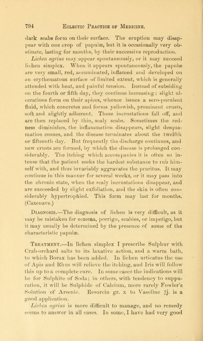 dark scabs form on their surface. The eruption may disap- pear with one crop of papulae, but it is occasionally very ob- stinate, lasting for months, by their successive reproduction. Lichen agrius may appear spontaneously, or it may succeed lichen simplex. When it appears spontaneously, the papulae are very small, red, accumulated, inflamed and developed on an erythematous surface of limited extent, which is generally attended with heat, and painful tension. Instead of subsiding on the fourth or fifth day, they continue increasing: slight ul- cerations form on their apices, whence issues a sero-purulent fluid, which concretes and forms yellowish, prominent crusts, soft and slightly adherent. These incrustations fall off, and are then replaced by thin, scaly scabs. Sometimes the red- ness diminishes, the inflammation disappears, slight desqua- mation ensues, and the disease terminates about the twelfth or fifteenth day. But frequently the discharge continues, and new crusts arc formed, by which the disease is prolonged con- siderably. The itching which accompanies it is often so in- tense that the patient seeks the hardest substance to rub him- self with, and thus invariably aggravates the pruritus. It may continue in this manner for several weeks, or it may pass into the chronic state, when the ecaly incrustations disappear, and are succeeded by slight exfoliation, and the skin is often con- siderably hypertrophied. This form may last for months. (Cazenave.) Diagnosis.—The diagnosis of lichen is very difficult, as it may be mistaken for eczema, porrigo, scabies, or impetigo, but it may usually be determined by the presence of some of the characteristic papulae. Treatment.—In lichen simplex I prescribe Sulphur with Crab-orchard salts to its laxative action, and a warm bath, to which Borax has been added. In lichen urticatus the use of Apis and Rhus will relieve the itching, and Iris will follow this up to a complete cure. In some cases the iudications will be for Sulphite of Soda; in others, with tendency to suppu- ration, it will be Sulphide of Calcium, more rarely Fowler's Solution of Arsenic. Resorcin gr. x to Vaseline tj. is a good application. Lichen agrius is more difficult to manage, and no remedy seems to answer in all cases. In some, I have had very good