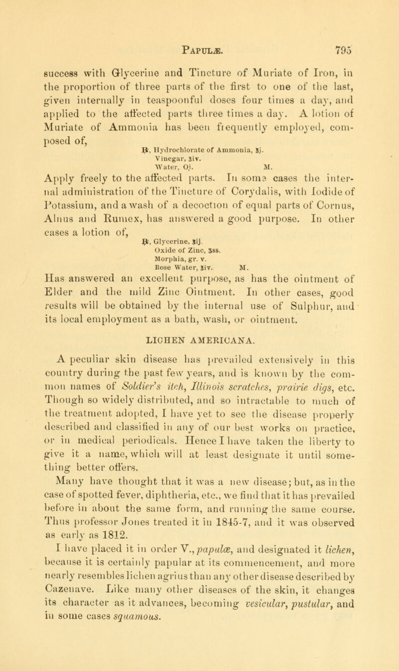 success with Glycerine and Tincture of Muriate of Iron, in the proportion of three parts of the first to one of the last, given internally in teaspoonful doses four times a day, and applied to the affected parts three times a day. A lotion of Muriate of Ammonia has been frequently employed, com- posed of, Jjfc, Hydrochlorate of Ammonia, Sj- Vinegar, Si v. Water, O.i. M. Apply freely to the affected parts. In soma cases the inter- nal administration of the Tincture of Corydalis, with Iodide of Potassium, and a wash of a decoction of equal parts of Cornus, Alnus and Rumex, has answered a good purpose. In other cases a lotion of, fy, Glycerine, Sij. Oxide of Zinc, 5ss. Morphia, gr. v. Rose Water, 5iv. M. Has answered an excellent purpose, as has the ointment of Elder and the mild Zinc Ointment. In other cases, good results will be obtained by the internal use of Sulphur, and its local employment as a bath, wash, or ointment. LICHEN AMERICANA. A peculiar skin disease has prevailed extensively in this country during the past few years, and is known by the com- mon names of Soldier's itch, Illinois scratches, prairie digs, etc. Though so widely distributed, and so intractable to much of the treatment adopted, I have yet to see the disease properly described and classified in any of our best works on practice, or in medical periodicals. Hence I have taken the liberty to give it a name, which will at least designate it until some- thing better offers. Many have thought that it was a new disease; but, as in the case of spotted fever, diphtheria, etc., we find that it has prevailed before in about the same form, and running the same course. Thus professor Jones treated it in 1845-7, and it was observed as early as 1812. I have placed it in order Y.,papulaz, and designated it lichen, because it is certainly papular at its commencement, and more nearly resembles lichen agriusthan any other disease described by Cazenave. Like many other diseases of the skin, it changes its character as it advances, becoming vesicular, pustular, and in some cases squamous.