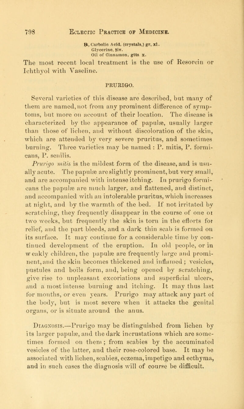 #, Carbolic Acid, (crystals,) gr, xl. Glycerine, Siv. Oil of Cinnamon, gtts. x. The most recent local treatment is the use of Resorcin or Ichthyol with Vaseline. PRURIGO. Several varieties of this disease are described, but many of them are named, not from any prominent difference of symp- toms, but more on account of their location. The disease is characterized by the appearance of papulae, usually larger than those of lichen, and without discoloration of the skin, which are attended by very severe pruritus, and sometimes burning. Three varieties may be named : P. mitis, P. formi- cans, P. senilis. Prurigo mitis is the mildest form of the disease, and is usu- ally acute. The papulae are slightly prominent, but very small, and are accompanied with intense itching. In prurigo formi- cans the papulae are much larger, and flattened, and distinct, and accompanied with an intolerable pruritus, which increases at night, and by the warmth of the bed. If not irritated by scratching, they frequently disappear in the course of one 01 two weeks, but frequently the skin is torn in the efforts for relief, and the part bleeds, and a dark thin scab is formed on its surface. It may continue for a considerable time by con- tinued development of the eruption. In old people, or in weakly children, the papulae are frequently large and promi- nent, and the skin becomes thickened and inflamed ; vesicles, pustules and boils form, and, being opened by scratching, give rise to unpleasant excoriations and superficial ulcere, and a most intense burning and itching. It may thus last for months, or even years. Prurigo may attack any part of the bod}r, but is most severe when it attacks the genital organs, or is situate around the anus. Diagnosis.—Prurigo may be distinguished from lichen by its larger papulae, and the dark incrustations which are some- times formed on them ; from scabies by the accuminated vesicles of the latter, and their rose-colored base. It may be associated with lichen, scabies, eczema, impetigo and ecthyma, and in such cases the diagnosis will of course be difficult.