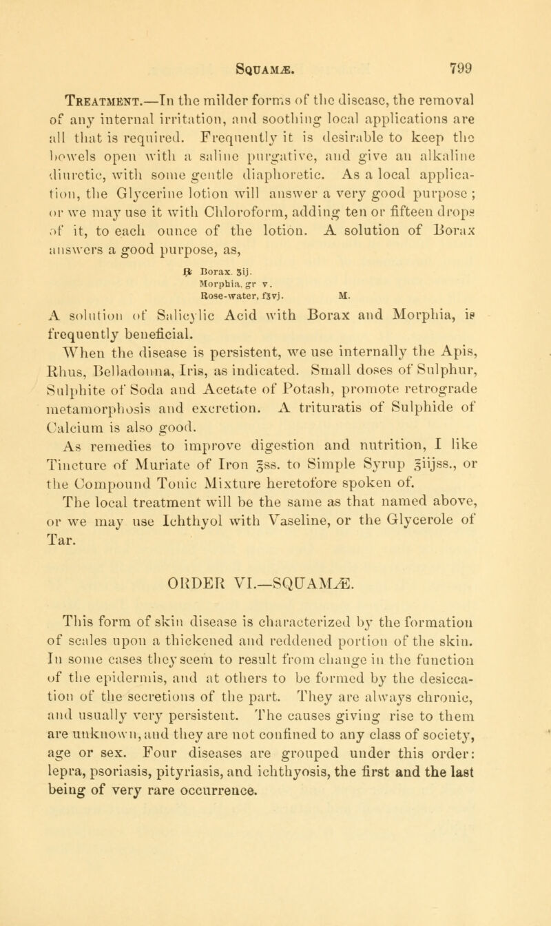 Treatment.—In the milder forms of the disease, the removal of any internal irritation, and soothing local applications are all that is required. Frequently it is desirable to keep the bowels open with a saline purgative, and give an alkaline diuretic, with some gentle diaphoretic. As a local applica- tion, the Glycerine lotion will answer a very good purpose ; or we may use it with Chloroform, adding ten or fifteen drops of it, to each ounce of the lotion. A solution of Borax answers a good purpose, as, fy Borax. 3U- Morphia, gr v. Rose-water, fsvj. M. A solution of Salicylic Acid with Borax and Morphia, i? frequently beneficial. When the disease is persistent, we use internally the Apis, Rhus, Belladonna, Iris, as indicated. Small doses of Sulphur, Sulphite of Soda and Acetate of Potash, promote retrograde metamorphosis and excretion. A trituratis of Sulphide of Calcium is also good. As remedies to improve digestion and nutrition, I like Tincture of Muriate of Iron §ss. to Simple Syrup giijss., or the Compound Tonic Mixture heretofore spoken of. The local treatment will be the same as that named above, or we may use Ichthyol with Vaseline, or the Glycerole of Tar. ORDER VI.—SQUAMAE. This form of skin disease is characterized by the formation of scales upon a thickened and reddened portion of the skin. In some cases they seem to result from change in the function of the epidermis, and at others to be formed by the desicca- tion of the secretions of the part. They are always chronic, and usually very persistent. The causes giving rise to them are unknown, and they are not confined to any class of society, age or sex. Four diseases are grouped under this order: lepra, psoriasis, pityriasis, and ichthyosis, the first and the last being of very rare occurrence.