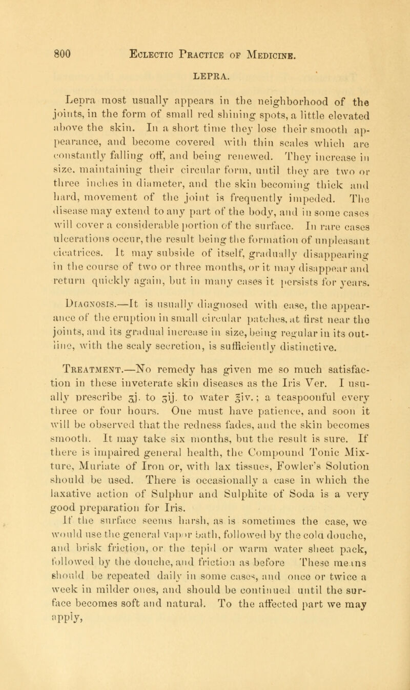LEPRA. Lepra most usually appears in the neighborhood of the joints, in the form of small red shining spots, a little elevated above the skin. In a short time they lose their smooth ap- pearance, and become covered with thin scales which are constantly falling off, and being renewed. They increase in size, maintaining their circular form, until they are two or three inches in diameter, and the skin becoming thick and hard, movement of the joint is frequently impeded. The disease may extend to any part of the body, and in some cases will cover a considerable portion of the surface. In rare cases ulcerations occur, the result being the formation of unpleasant cicatrices. It may subside of itself, gradually disappearing in the course of two or three months, or it may disappear and return quickly again, but in many cases it persists for years. DrAGNOsrs.—It is usually diagnosed with ease, the appear- ance of the eruption in small circular patches, at first near the joints, and its gradual increase in size, being regular in its out- line, with the scaly secretion, is sufficiently distinctive. Treatment.—No remedy has given me so much satisfac- tion in these inveterate skin diseases as the Iris Ver. I usu- ally prescribe 3J. to ^ij. to water ^iv.; a teaspoonful every three or four hours. One must have patience, and soon it will be observed that the redness fades, and the skin becomes smooth. It may take six months, but the result is sure. If there is impaired general health, the Compound Tonic Mix- ture, Muriate of Iron or, with lax tissues, Fowler's Solution should be used. There is occasionally a case in which the laxative action of Sulphur and Sulphite of Soda is a very good preparation for Iris. If the surface seems harsh, as is sometimes the case, we would use the general vap >r bath, followed by the cola douche, and brisk friction, or the tepid or warm water sheet pack, followed by the douche, and friction as before These means should be repeated daily in some cases, and once or twice a week in milder ones, and should be continued until the sur- face becomes soft and natural. To the affected part we may apply,