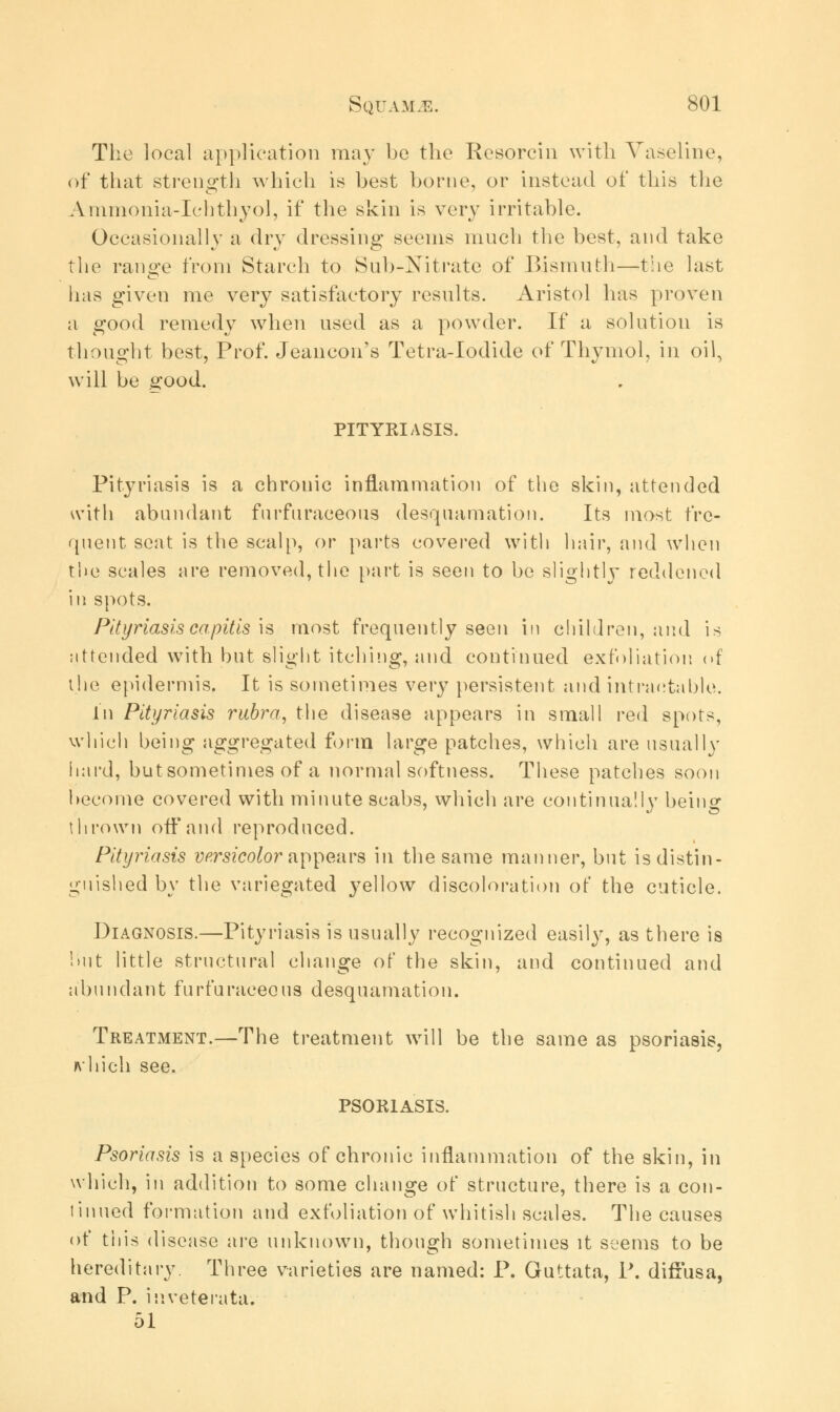 The local application may be the Resorcin with Vaseline, of that strength which is best borne, or instead of this the Animonia-Ichthyol, if the skin is very irritable. Occasionally a dry dressing seems much the best, and take the range from Starch to Sub-Nitrate of Bismuth—the last has given me very satisfactory results. Aristol has proven a good remedy when used as a powder. If a solution is thought best, Prof. Jeancon's Tetra-Iodide of Thymol, in oil, will be good. PITYRIASIS. Pityriasis is a chrouic inflammation of the skin, attended with abundant furfuraeeous desquamation. Its most fre- quent seat is the scalp, or parts covered with hair, and when the scales are removed, the part is seen to be slijjhtlv reddened in spots. Pityriasis capitis is most frequently seen in children, and is attended with but slight itching, and continued exfoliation of the epidermis. It is sometimes very persistent and intractable. In Pityriasis rubra, the disease appears in small red spots, which being aggregated form large patches, which are usually hard, butsometimes of a normal softness. These patches soon become covered with minute scabs, which are continually being thrown off and reproduced. Pityriasis versicolor appears in the same manner, but is distin- guished by the variegated }7ellow discoloration of the cuticle. Diagnosis.—Pityriasis is usually recognized easily, as there is hut little structural change of the skin, and continued and abundant furfuraeeous desquamation. Treatment.—The treatment will be the same as psoriasis, ft'1 rich see. PSORIASIS. Psoriasis is a species of chronic inflammation of the skin, in which, in addition to some change of structure, there is a con- tinued formation and exfoliation of whitish scales. The causes of this disease are unknown, though sometimes it seems to be hereditary. Three varieties are named: P. Guttata, P. diffusa, and P. inveterata. 51
