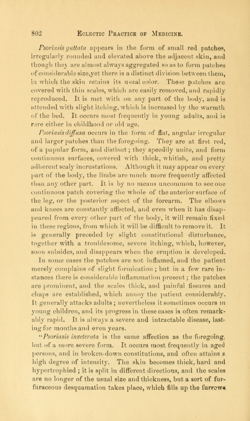 Psoriasis guttata appears in the form of small red patches, irregularly rounded and elevated above the adjacent skin, and though thej are almost always aggregated so as to form patches of considerable size,yet there is a distinct division between them, in which the skin retains its usual color. These patches are covered with thin scales, which are easily removed, and rapidly reproduced. It is met with on any part of the body, and is attended with slight itching, which is increased by the warmth of the bed. It occurs most frequently in young adults, and is rare either in childhood or old a«*e. Psoriasis diffusa occurs in the form of flat, angular irregular and larger patches than the foregoing. They are at first red, of a papular form, and distinct; they speedily unite, and form continuous surfaces, covered with thick, whitish, and pretty adherent scaly incrustations. Although it may appear on every part of the body, the limbs are much more frequently affected than any other part. It is by no means uncommon to see one continuous patch covering the whole of the anterior surface of the leg, or the posterior aspect of the forearm. The elbows and knees are constantly affected, and even when it has disap- peared from every other part of the body, it will remain fixed in these regions, from which it will be difficult to remove it. It is generally preceded by slight constitutional disturbance, together with a troublesome, severe itching, which, however, soon subsides, and disappears when the eruption is developed. In some cases the patches are not inflamed, and the patient merely complains of slight formication ; but in a few rare in- stances there is considerable inflammation present; the patches are prominent, and the scales thick, and painful fissures and chaps are established, which annoy the patient considerably. It generally attacks adults ; nevertheless it sometimes occurs in young children, and its progress in these cases is often remark- ably rapid. It is always a severe and intractable disease, last- ing for months and even years. Psoriasis inveterata is the same affection as the foregoing. but of a more severe form. It occurs most frequently in aged persons, and in broken-down constitutions, and often attains a high degree of intensity. The skin becomes thick, hard and hypertrophied ; it is split in different directions, and the scales are no longer of the usual size and thickness, but a sort of fur- furaceous desquamation takes place, which fills up the furrew*