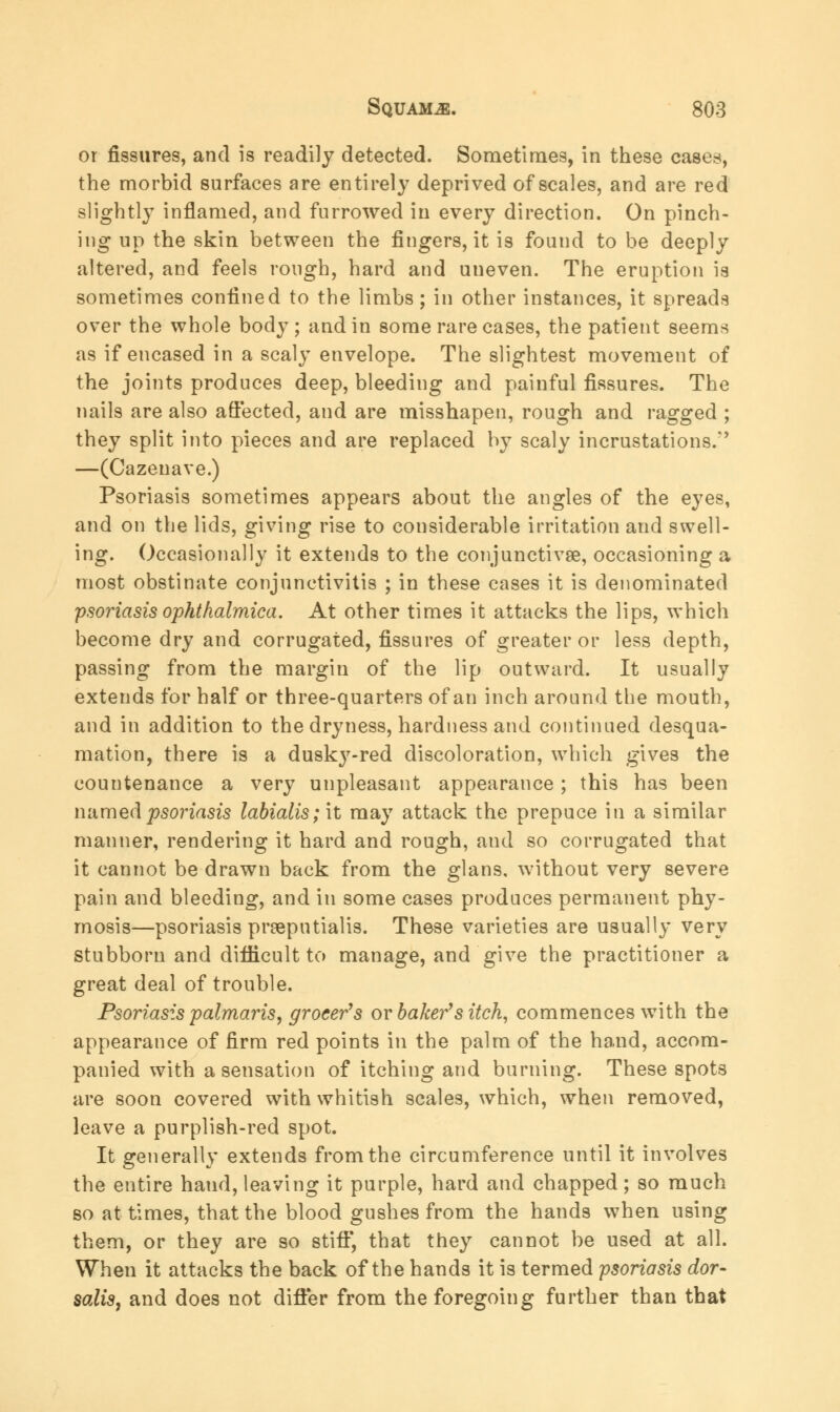or fissures, and is readily detected. Sometimes, in these cases, the morbid surfaces are entirely deprived of scales, and are red slightly inflamed, and furrowed in every direction. On pinch- ing up the skin between the fingers, it is found to be deeply altered, and feels rough, hard and uneven. The eruption is sometimes confined to the limbs; in other instances, it spreads over the whole body ; and in some rare cases, the patient seems as if encased in a scaly envelope. The slightest movement of the joints produces deep, bleeding and painful fissures. The nails are also affected, and are misshapen, rough and ragged ; they split into pieces and are replaced by scaly incrustations/' —(Cazenave.) Psoriasis sometimes appears about the angles of the eyes, and on the lids, giving rise to considerable irritation and swell- ing. Occasionally it extends to the conjunctivae, occasioning a most obstinate conjunctivitis ; in these cases it is denominated psoriasis ophthalmica. At other times it attacks the lips, which become dry and corrugated, fissures of greater or less depth, passing from the margin of the lip outward. It usually extends for half or three-quarters of an inch around the mouth, and in addition to the dryness, hardness and continued desqua- mation, there is a dusky-red discoloration, which gives the countenance a very unpleasant appearance; this has been named psoriasis labialis; it may attack the prepuce in a similar manner, rendering it hard and rough, and so corrugated that it cannot be drawn back from the glans, without very severe pain and bleeding, and in some cases produces permanent phy- mosis—psoriasis preepntialis. These varieties are usually very stubborn and difficult to manage, and give the practitioner a great deal of trouble. Psoriasis palmaris, grocer's or baker''s itch, commences with the appearance of firm red points in the palm of the hand, accom- panied with a sensation of itching and burning. These spots are soon covered with whitish scales, which, when removed, leave a purplish-red spot. It generally extends from the circumference until it involves the entire haud, leaving it purple, hard and chapped; so much so at times, that the blood gushes from the hands when using them, or they are so stiff, that they cannot be used at all. When it attacks the back of the hands it is termed psoriasis dor- salts, and does not differ from the foregoing further than that