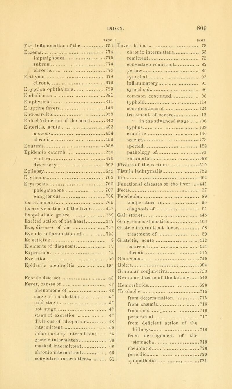 Ear, inflammation of the 754 Eczema 774 impetignodes 775 rubrum 774 chronic 775 Ecthyma 678 chronic 679 Egyptian ophthalmia 729 Embolismus 381 Emphysema 311 Eruptive fevers 146 Endocarditis 358 Enfeeb'ed action of the heart 342 Enteritis, acute 452 mucous 454 chronic 456 Enuresis 558 Epidemic catarrh 250 cholera 470 dysentery 502 Epilepsy 659 Erythema 765 Erysipelas 766 phlegmonous 767 gangrenous 768 Exanthemata 765 Excessive action of the liver 442 Exopthalmic goitre 389 Excited action of the heart 347 Eye, diseases of the 722 Eyelids, inflammation of 723 Eclecticism 8 Elements of diagnosis 12 Expression 14 Excretion 30 Epidemic meningitis 194 Febrile diseases 43 Fever, causes of 43 phenomena of 46 stage of incubation 47 cold stage 47 hot stage 47 stage of excretion 47 divisions of idiopathic 48 intermittent 49 inflammatory intermittent 56 gastric intermittent 58 masked intermittent 60 chronic intermittent 65 congestive intermittent 61 PAGE. Fever, bilious 73 chronic intermittent 65 remittent 73 congestive remittent 82 yellow 85 synochal 93 inflammatory 93 synochoid 96 common continued 96 typhoid 114 complications of 124 treatment of severe 112  in the advanced stage 136 typhus 139 eruptive 146 scarlet.. 173 spotted 182 pathology of 183 rheumatic 598 Fissure of the rectum 519 Fistula lachrymalis 752 Fits 662 Functional diseases of the liver 441 Feces 37 Febricula 89 temperature in 90 diagnosis of. 91 Gall stones 445 Gangrenous stomatitis 403 Gastric intermittent fever 58 treatment of. 59 Gastritis, acute ...412 catarrhal 414 chronic 415 Glaucoma 749 Goitre 394 Granular conjunctiva 733 Granular disease of the kidney 540 Hemorrhoids 520 Headache 715 from determination. 715 from anaemia 716 from cold 716 pericranial 717 from deficient action of the kidneys 718 from derangement of the stomach.. 719 rheumatic '. 720 periodic. 720 sympathetic. 721