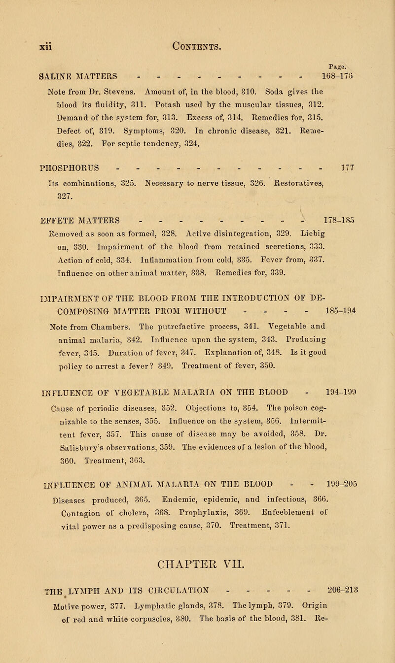 Page. SALINE MATTERS 168-170 Note from Dr. Stevens. Amount of, in the blood, 310. Soda gives the blood its fluidity, 311. Potash used by the muscular tissues, 312. Demand of the system for, 313. Excess of, 314. Remedies for, 315. Defect of, 319. Symptoms, 320. In chronic disease, 321. Reme- dies, 322. For septic tendency, 324. PHOSPHORUS 177 Its combinations, 325. Necessary to nerve tissue, 326. Restoratives, 327. EFFETE MATTERS - 178-185 Removed as soon as formed, 328. Active disintegration, 329. Liebig on, 330. Impairment of the blood from retained secretions, 333. Action of cold, 334. Inflammation from cold, 335. Fever from, 337. Influence on other animal matter, 338. Remedies for, 339. IMPAIRMENT OF THE BLOOD FROM THE INTRODUCTION OF DE- COMPOSING MATTER FROM WITHOUT - - - 185-194 Note from Chambers. The putrefactive process, 341. Vegetable and animal malaria, 342. Influence upon the system, 343. Producing fever, 345. Duration of fever, 347. Explanation of, 348. Is it good policy to arrest a fever? 349. Treatment of fever, 350. INFLUENCE OF VEGETABLE MALARIA ON THE BLOOD - 194-199 Cause of periodic diseases, 352. Objections to, 354. The poison cog- nizable to the senses, 355- Influence on the system, 356. Intermit- tent fever, 357. This cause of disease may be avoided, 358. Dr. Salisbury's observations, 359. The evidences of a lesion of the blood, 360. Treatment, 363. INFLUENCE OF ANIMAL MALARIA ON THE BLOOD - - 199-205 Diseases produced, 365. Endemic, epidemic, and infectious, 366. Contagion of cholera, 368. Prophylaxis, 369. Enfeeblement of vital power as a predisposing cause, 370. Treatment, 371. CHAPTER VII. THE LYMPH AND ITS CIRCULATION 206-213 Motive power, 377. Lymphatic glands, 378. The lymph, 379. Origin of red and white corpuscles, 380. The basis of the blood, 381. Re-