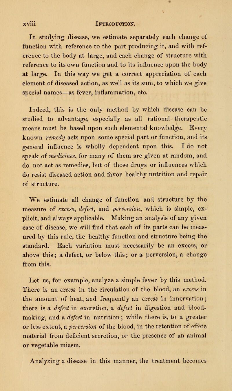 In studying disease, we estimate separately each change of function with reference to the part producing it, and with ref- erence to the body at large, and each change of structure with reference to its own function and to its influence upon the body at large. In this way we get a correct appreciation of each element of diseased action, as well as its sum, to which we give special names—as fever, inflammation, etc. Indeed, this is the only method by which disease can be studied to advantage, especially as all rational therapeutic means must be based upon such elemental knowledge. Every known remedy acts upon some special part or function, and its general influence is wholly dependent upon this. I do not speak of medicines, for many of them are given at random, and do not act as remedies, but of those drugs or influences which do resist diseased action and favor healthy nutrition and repair of structure. We estimate all change of function and structure by the measure of excess, defect, and perversion, which is simple, ex- plicit, and always applicable. Making an analysis of any given case of disease, we »vill find that each of its parts can be meas- ured by this rule, the healthy function and structure being the standard. Each variation must necessarily be an excess, or above this; a defect, or below this; or a perversion, a change from this. Let us, for example, analyze a simple fever by this method. There is an excess in the circulation of the blood, an excess in the amount of heat, and frequently an excess in innervation; there is a defect in excretion, a defect in digestion and blood- making, and a defect in nutrition; while there is, to a greater or less extent, a perversion of the blood, in the retention of effete material from deficient secretion, or the presence of an animal or vegetable miasm. Analyzing a disease in this manner, the treatment becomes