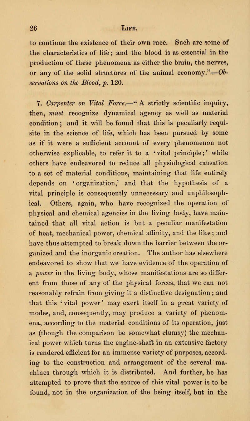 to continue the existence of their own race. Such are some of the characteristics of life; and the blood is as essential in the production of these phenomena as either the brain, the nerves, or any of the solid structures of the animal economy .—Ob- servations on the Mood, p. 120. 7. Carpenter on Vital Force.—A strictly scientific inquiry, then, must recognize dynamical agency as well as material condition; and it will be found that this is peculiarly requi- site in the science of life, wThich has been pursued by some as if it were a sufficient account of every phenomenon not otherwise explicable, to refer it to a 'vital principle;•' while others have endeavored to reduce all physiological causation to a set of material conditions, maintaining that life entirely depends on 'organization,' and that the hypothesis of a vital principle is consequently unnecessary and unphilosoph- ical. Others, again, who have recognized the operation of physical and chemical agencies in the living body, have main- tained that all vital action is but a peculiar manifestation of heat, mechanical power, chemical affinity, and the like; and have thus attempted to break down the barrier between the or- ganized and the inorganic creation. The author has elsewhere endeavored to show that we have evidence of the operation of a power in the living body, whose manifestations are so differ- ent from those of any of the physical forces, that we can not reasonably refrain from giving it a distinctive designation; and that this 'vital power' may exert itself in a great variety of modes, and, consequently, may produce a variety of phenom- ena, according to the material conditions of its operation, just as (though the comparison be somewhat clumsy) the mechan- ical power which turns the engine-shaft in an extensive factory is rendered efficient for an immense variety of purposes, accord- ing to the construction and arrangement of the several ma- chines through which it is distributed. And further, he has attempted to prove that the source of this vital power is to be found, not in the organization of the being itself, but in the