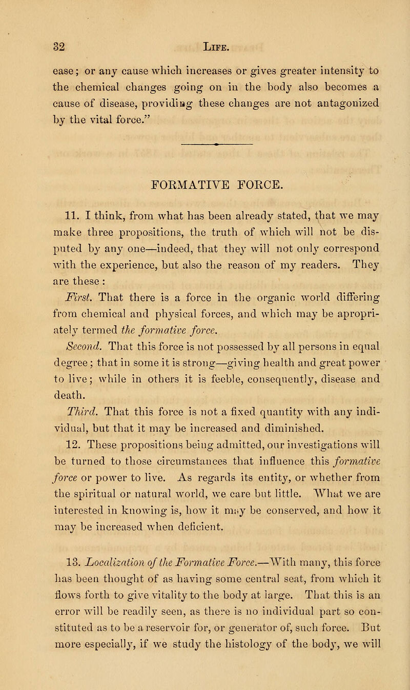 ease; or any cause which increases or gives greater intensity to the chemical changes going on in the body also becomes a cause of disease, providing these changes are not antagonized by the vital force. FORMATIVE FOECE. 11. I think, from what has been already stated, that we may make three propositions, the truth of which will not be dis- puted by any one—indeed, that they will not only correspond with the experience, but also the reason of my readers. They are these : First. That there is a force in the organic world differing from chemical and physical forces, and which may be apropri- ately termed the formative force. Second. That this force is not possessed by all persons in equal degree; that in some it is strong—giving health and great power to live; while in others it is feeble, consequently, disease and death. Third. That this force is not a fixed quantity with any indi- vidual, but that it may be increased and diminished. 12. These propositions being admitted, our investigations will be turned to those circumstances that influence this formative force or power to live. As regards its entity, or whether from the spiritual or natural world, we care but little. What we are interested in knowing is, how it rmij be conserved, and how it may be increased when deficient. 13. Localization of the Formative Force.—With many, this force has been thought of as having some central seat, from which it flows forth to give vitality to the body at large. That this is an error will be readily seen, as there is no individual part so con- stituted as to be a reservoir for, or generator of, such force. But more especially, if we study the histology of the body, we will