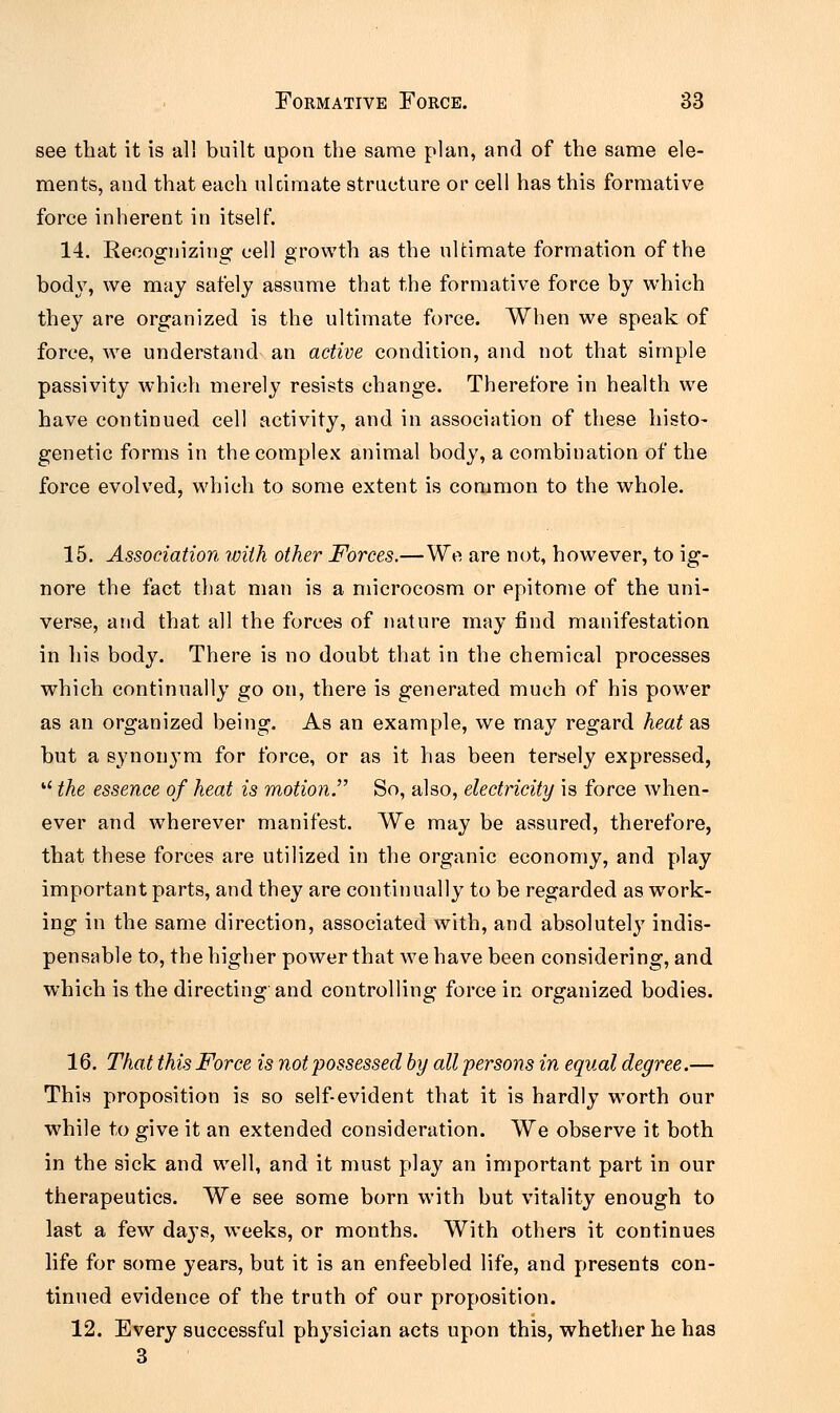see that it is all built upon the same plan, and of the same ele- ments, and that each ulcimate structure or cell has this formative force inherent in itself. 14. Recognizing cell growth as the ultimate formation of the body, we may safely assume that the formative force by which they are organized is the ultimate force. When we speak of force, we understand an active condition, and not that simple passivity which merely resists change. Therefore in health we have continued cell activity, and in association of these histo- genetic forms in the complex animal body, a combination of the force evolved, which to some extent is common to the whole. 15. Association with other Forces.—We are not, however, to ig- nore the fact that man is a microcosm or epitome of the uni- verse, and that all the forces of nature may find manifestation in his body. There is no doubt that in the chemical processes which continually go on, there is generated much of his power as an organized being. As an example, we may regard heat as but a synonym for force, or as it has been tersely expressed, u the essence of heat is motion So, also, electricity is force when- ever and wherever manifest. We may be assured, therefore, that these forces are utilized in the organic economy, and play important parts, and they are continually to be regarded as work- ing in the same direction, associated with, and absolutely indis- pensable to, the higher power that we have been considering, and which is the directing and controlling force in organized bodies. 16. That this Force is not possessed by all persons in equal degree.— This proposition is so self-evident that it is hardly worth our while to give it an extended consideration. We observe it both in the sick and well, and it must play an important part in our therapeutics. We see some born with but vitality enough to last a few days, weeks, or months. With others it continues life for some years, but it is an enfeebled life, and presents con- tinued evidence of the truth of our proposition. 12. Every successful physician acts upon this, whether he has