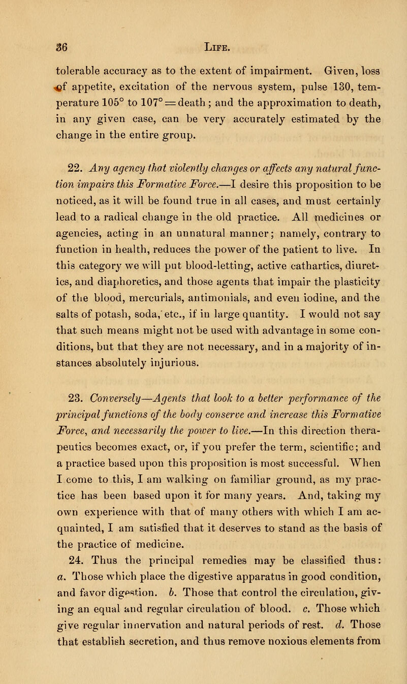 tolerable accuracy as to the extent of impairment. Given, loss ^f appetite, excitation of the nervous system, pulse 130, tem- perature 105° to 107° = death ; and the approximation to death, in any given case, can be very accurately estimated by the change in the entire group. 22. Any agency that violently changes or affects any natural func- tion impairs this Formative Force.—I desire this proposition to be noticed, as it will be found true in all cases, and must certainly lead to a radical change in the old practice. All medicines or agencies, acting in an unnatural manner; namely, contrary to function in health, reduces the power of the patient to live. In this category we will put blood-letting, active cathartics, diuret- ics, and diaphoretics, and those agents that impair the plasticity of the blood, mercurials, antimonials, and even iodine, and the salts of potash, soda,'etc., if in large quantity. I would not say that such means might not be used with advantage in some con- ditions, but that they are not necessary, and in a majority of in- stances absolutely injurious. 23. Conversely—Agents that look to a better performance of the principal functions of the body conserve and increase this Formative Force, and necessarily the power to live.—In this direction thera- peutics becomes exact, or, if you prefer the term, scientific; and a practice based upon this proposition is most successful. When I come to this, I am walking on familiar ground, as my prac- tice has been based upon it for many years. And, taking my own experience with that of many others with which I am ac- quainted, I am satisfied that it deserves to stand as the basis of the practice of medicine. 24. Thus the principal remedies may be classified thus: a. Those which place the digestive apparatus in good condition, and favor dig^tion. b. Those that control the circulation, giv- ing an equal and regular circulation of blood, c. Those which give regular innervation and natural periods of rest. d. Those that establish secretion, and thus remove noxious elements from