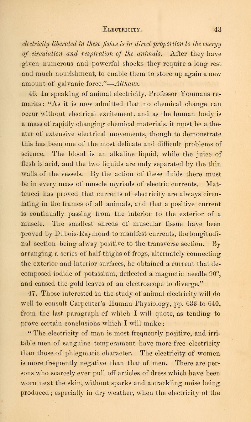 electricity liberated in these fishes is in direct proportion to the energy of circulation and respiration of the animals. After they have given numerous and powerful shocks they require a long rest and much nourishment, to enable them to store up again a new amount of galvanic force.—Althaus. 46. In speaking of animal electricity, Professor Youmans re- marks : As it is now admitted that no chemical change can occur without electrical excitement, and as the human body is a mass of rapidly changing chemical materials, it must be a the- ater of extensive electrical movements, though to demonstrate this has been one of the most delicate and difficult problems of science. The blood is an alkaline liquid, while the juice of flesh is acid, and the two liquids are only separated by the thin walls of the vessels. By the action of these fluids there must be in every mass of muscle myriads of electric currents. Mat- teucci has proved that currents of electricity are always circu- lating in the frames of all animals, and that a positive current is continually passing from the interior to the exterior of a muscle. The smallest shreds of muscular tissue have been proved by Dubois-Raymond to manifest currents, the longitudi- nal section being alway positive to the transverse section. By arranging a series of half thighs of frogs, alternately connecting the exterior and interior surfaces, he obtained a current that de- composed iodide of potassium, deflected a magnetic needle 90°, and caused the gold leaves of an electroscope to diverge. 47. Those interested in the study of animal electricity will do well to consult Carpenter's Human Physiolog}7, pp. 633 to 640, from the last paragraph of which I will quote, as tending to prove certain conclusions which I will make :  The electricity of man is most frequently positive, and irri- table men of sanguine temperament have more free electricity than those of phlegmatic character. The electricity of women is more frequently negative than that of men. There are per- sons who scarcely ever pull off articles of dress which have been worn next the skin, without sparks and a crackling noise being produced; especially in dry weather, when the electricity of the