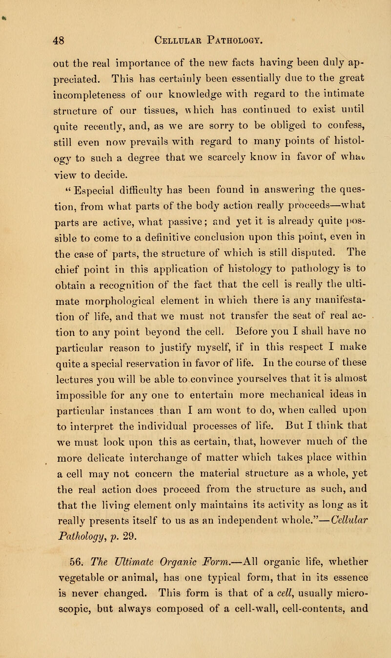 out the real importance of the new facts having been duly ap- preciated. This has certainly been essentially due to the great incompleteness of our knowledge with regard to the intimate structure of our tissues, which has continued to exist until quite recently, and, as we are sorry to be obliged to confess, still even now prevails with regard to many points of histol- ogy to such a degree that we scarcely know in favor of whav view to decide.  Especial difficulty has been found in answering the ques- tion, from what parts of the body action really proceeds—what parts are active, what passive; and yet it is already quite pos- sible to come to a definitive conclusion upon this point, even in the case of parts, the structure of which is still disputed. The chief point in this application of histology to pathology is to obtain a recognition of the fact that the cell is really the ulti- mate morphological element in which there is any manifesta- tion of life, and that we must not transfer the seat of real ac- tion to any point beyond the cell. Before you I shall have no particular reason to justify myself, if in this respect I make quite a special reservation in favor of life. In the course of these lectures you will be able to convince yourselves that it is almost impossible for any one to entertain more mechanical ideas in particular instances than I am wont to do, when called upon to interpret the individual processes of life. But I think that we must look upon this as certain, that, however much of the more delicate interchange of matter which takes place within a cell may not concern the material structure as a whole, yet the real action does proceed from the structure as such, and that the living element only maintains its activity as long as it really presents itself to us as an independent wThole.—Cellular Pathology, p. 29. 56. The Ultimate Organic Form.—All organic life, whether vegetable or animal, has one typical form, that in its essence is never changed. This form is that of a cell, usually micro- scopic, but always composed of a cell-wall, cell-contents, and