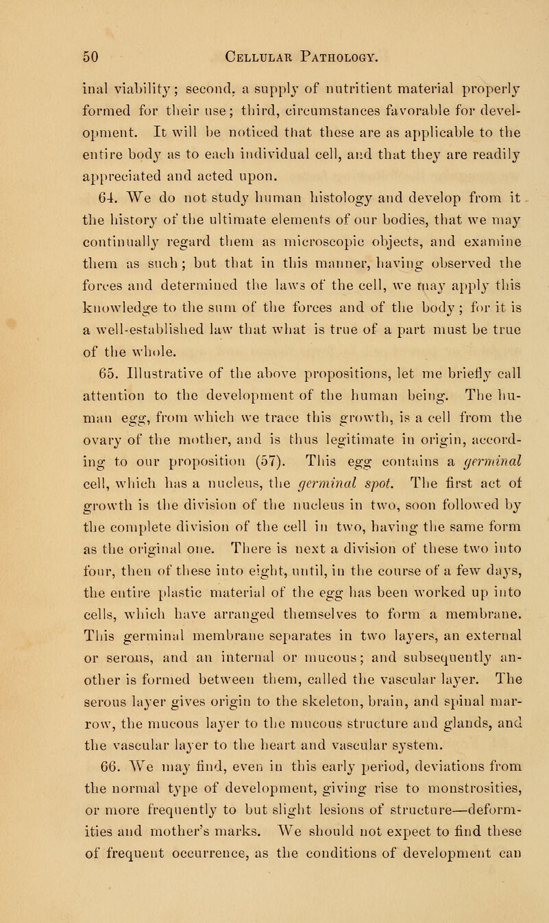 inal viability; second, a supply of nutritient material properly formed for their use; third, circumstances favorable for devel- opment. It will be noticed that these are as applicable to the entire body as to each individual cell, and that they are readily appreciated and acted upon. 64. We do not study human histology and develop from it the history of the ultimate elements of our bodies, that we may continually regard them as microscopic objects, and examine them as such ; but that in this manner, having observed the forces and determined the laws of the cell, we ma}7 appl}T this knowledge to the sum of the forces and of the body ; for it is a well-established law that what is true of a part must be true of the whole. 65. Illustrative of the above propositions, let me briefly call attention to the development of the human being. The hu- man egg, from which we trace this growth, is a cell from the ovary of the mother, and is thus legitimate in origin, accord- ing to our proposition (57). This egg contains a germinal cell, which has a nucleus, the germinal spot. The first act of growth is the division of the nucleus in two, soon followed by the complete division of the cell in two, having the same form as the original one. There is next a division of these two into four, then of these into eight, until, in the course of a few days, the entire plastic material of the egg has been worked up into cells, which have arranged themselves to form a membrane. This germinal membrane separates in two layers, an external or serous, and an internal or mucous; and subsequently an- other is formed between them, called the vascular layer. The serous laj'er gives origin to the skeleton, brain, and spinal mar- row, the mucous layer to the mucous structure and glands, and the vascular layer to the heart and vascular system. 6Q. We may find, even in this early period, deviations from the normal type of development, giving rise to monstrosities, or more frequently to but slight lesions of structure—deform- ities and mother's marks. We should not expect to find these of frequent occurrence, as the conditions of development can