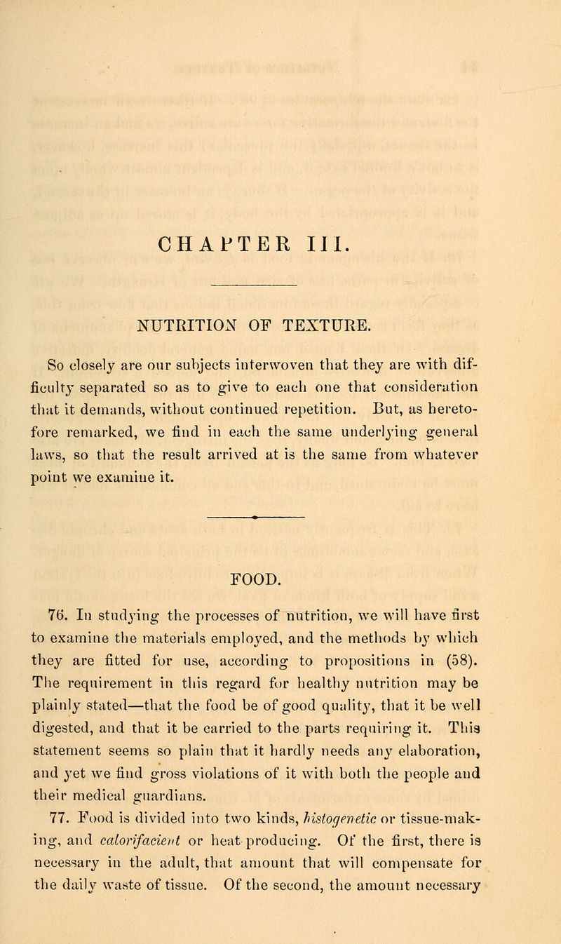 NUTRITION OF TEXTURE. So closely are our subjects interwoven that they are with dif- ficulty separated so as to give to each one that consideration that it demands, without continued repetition. But, as hereto- fore remarked, we find in each the same underlying general laws, so that the result arrived at is the same from whatever point we examine it. FOOD. 76. In studying the processes of nutrition, we will have first to examine the materials employed, and the methods by which they are fitted for use, according to propositions in (58). The requirement in this regard for healthy nutrition may be plainly stated—that the food be of good quality, that it be well digested, and that it be carried to the parts requiring it. Thia statement seems so plain that it hardly needs any elaboration, and yet we find gross violations of it with both the people and their medical guardians. 77. Food is divided into two kinds, histogewetic or tissue-mak- ing, and calorifacient or heat producing. Of the first, there is necessary in the adult, that amount that will compensate for the daily waste of tissue. Of the second, the amount necessary