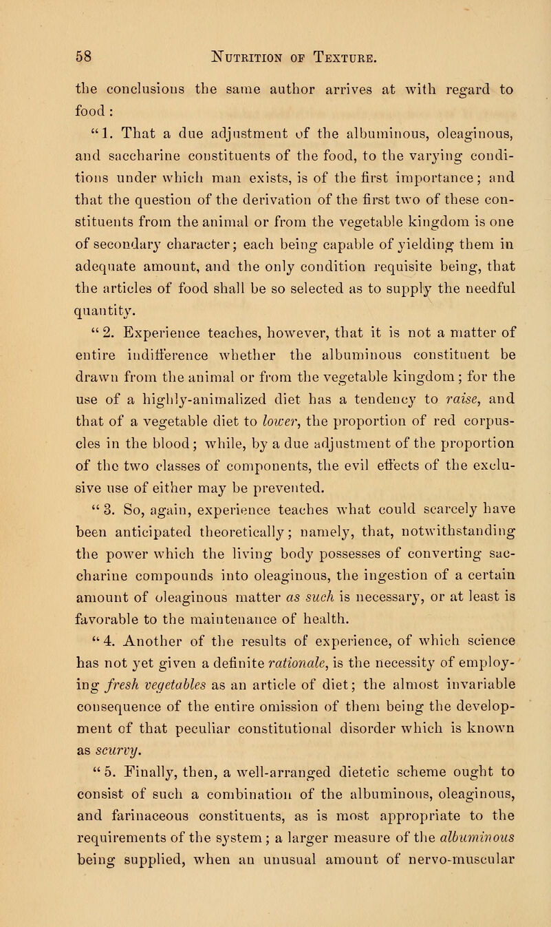 the conclusions the same author arrives at with regard to food : 1. That a due adjustment of the albuminous, oleaginous, and saccharine constituents of the food, to the varying condi- tions under which man exists, is of the first importance; and that the question of the derivation of the first two of these con- stituents from the animal or from the vegetable kingdom is one of secondary character; each being capable of yielding them in adequate amount, and the only condition requisite being, that the articles of food shall be so selected as to supply the needful quantity.  2. Experience teaches, however, that it is not a matter of entire indifference whether the albuminous constituent be drawn from the animal or from the vegetable kingdom; for the use of a highly-animalized diet has a tendency to raise, and that of a vegetable diet to lower, the proportion of red corpus- cles in the blood; while, by a due adjustment of the proportion of the two classes of components, the evil effects of the exclu- sive use of either may be prevented.  3. So, again, experience teaches what could scarcely have been anticipated theoretically; namely, that, notwithstanding the power which the living body possesses of converting sac- charine compounds into oleaginous, the ingestion of a certain amount of oleaginous matter as such is necessary, or at least is favorable to the maintenance of health.  4. Another of the results of experience, of which science has not yet given a definite rationale, is the necessity of employ- ing fresh vegetables as an article of diet; the almost invariable consequence of the entire omission of them being the develop- ment of that peculiar constitutional disorder which is known as scurvy.  5. Finally, then, a well-arranged dietetic scheme ought to consist of such a combination of the albuminous, oleaginous, and farinaceous constituents, as is most appropriate to the requirements of the system; a larger measure of the albuminous being supplied, when an unusual amount of nervo-muscular