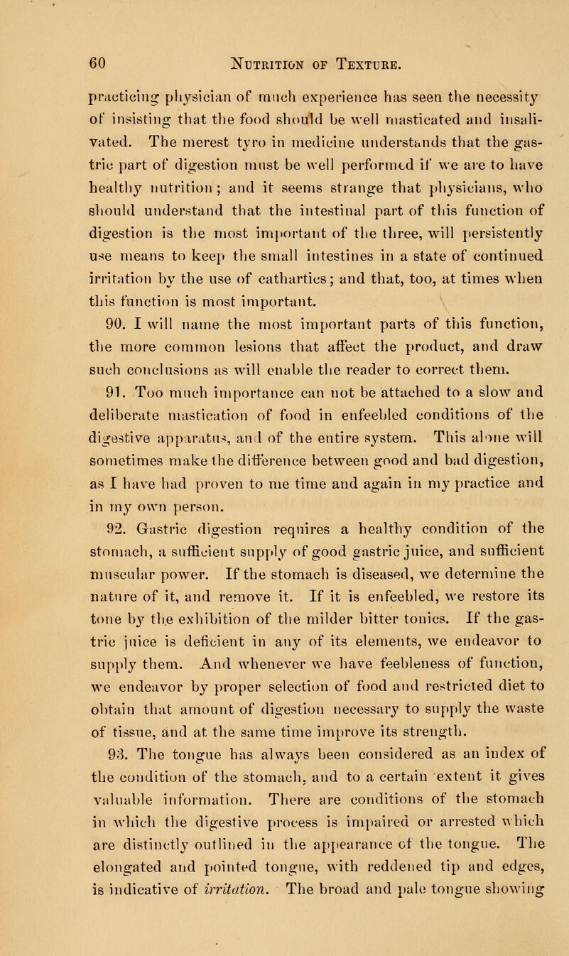 practicing physician of much experience has seen the necessity of insisting that the food should be well masticated and insali- vated. The merest tyro in medicine understands that the gas- tric part of digestion must be well performed if we are to have healthy nutrition ; and it seems strange that physicians, who should understand that the intestinal part of this function of digestion is the most important of the three, will persistently use means to keep the small intestines in a state of continued, irritation by the use of cathartics; and that, too, at times when this function is most important. 90. I will name the most important parts of this function, the more common lesions that affect the product, and draw such conclusions as will enable the reader to correct them. 91. Too much importance can not be attached to a slow and deliberate mastication of food in enfeebled conditions of the digestive apparatus, and of the entire system. This alone will sometimes make the difference between good and bad digestion, as I have had proven to me time and again in my practice and in my own person. 92. Gastric digestion requires a healthy condition of the stomach, a sufficient supply of good gastric juice, and sufficient muscular power. If the stomach is diseased, we determine the nature of it, and remove it. If it is enfeebled, we restore its tone b}7 the exhibition of the milder bitter tonics. If the gas- tric juice is deficient in any of its elements, we endeavor to supply them. And whenever we have feebleness of function, we endeavor by proper selection of food and restricted diet to obtain that amount of digestion necessary to supply the waste of tissue, and at. the same time improve its strength. 93. The tongue has always been considered as an index of the condition of the stomach, and to a certain extent it gives valuable information. There are conditions of the stomach in which the digestive process is impaired or arrested which are distinctly outlined in the appearance of the tongue. The elongated and pointed tongue, with reddened tip and edges, is indicative of irritation. The broad and pale tongue showing