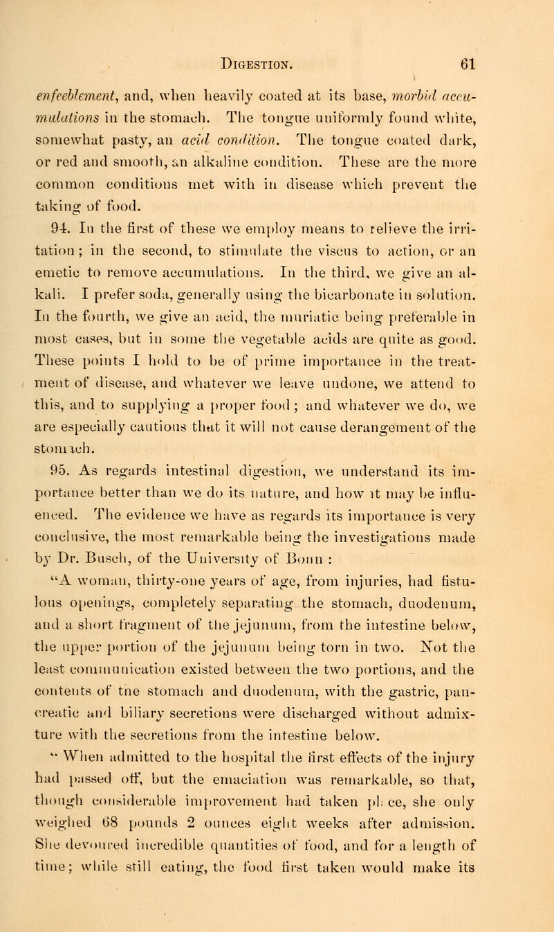 enfeeblement, and, when heavily coated at its base, morbid accu- mulations in the stomach. The tongue uniformly found white, somewhat pasty, an acid condition. The tongue coated dark, or red and smooth, an alkaline condition. These are the more common conditions met with in disease which prevent the taking of food. 94. In the first of these we employ means to relieve the irri- tation ; in the second, to stimulate the viscus to action, or an emetic to remove accumulations. In the third, we give an al- kali. I prefer soda, generally using the bicarbonate in solution. In the fourth, we give an acid, the muriatic being preferable in most cases, but in some the vegetable acids are quite as good. These points I hold to be of prime importance in the treat- ment of disease, and whatever we leave undone, we attend to this, and to supplying a proper food ; and whatever we do, we are especially cautious that it will not cause derangement of the stomich. 95. As regards intestinal digestion, we understand its im- portance better than we do its nature, and how it may be influ- enced. The evidence we have as regards its importance is very conclusive, the most remarkable being the investigations made 7 CO by Dr. Busch, of the University of Bonn : A woman, thirty-one years of age, from injuries, had fistu- lous openings, completely separating the stomach, duodenum, and a short fragment of the jejunum, from the intestine below, the upper portion of the jejunum being torn in two. Not the least communication existed between the two portions, and the contents of tne stomach and duodenum, with the gastric, pan- creatic and biliary secretions were discharged without admix- ture with the secretions from the intestine below.  When admitted to the hospital the hirst effects of the injury had passed off, but the emaciation was remarkable, so that, though considerable improvement had taken pi; ce, she only weighed 68 pounds 2 ounces eight weeks after admission. Site devoured incredible quantities of food, and for a length of time; while still eating, the food first taken would make its