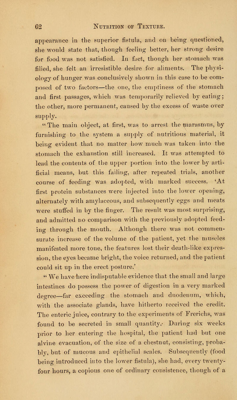 appearance in the superior fistula, and on being questioned, she would state that, though feeling better, her strong desire for food was not satisfied. In fact, though her stomach was filled, she felt an irresistible desire for aliments. The physi- ology of hunger was conclusively shown in this case to be com- posed of two factors—the one, the emptiness of the stomach and first passages, which was temporarily relieved by eating; the other, more permanent, caused by the excess of waste over supply.  The main object, at first, was to arrest the marasmus, by furnishing to the system a supply of nutritious material, it being evident that no matter how much was taken into the stomach the exhaustion still increased. It was attempted to lead the contents of the upper portion into the lower by arti- ficial means, but this failing, after repeated trials, another course of feeding was adopted, with marked success. 'At first protein substances were injected into the lower opening, alternately with amylaceous, and subsequently eggs and meats were stuffed in by the finger. The result was most surprising, and admitted no comparison with the previously adopted feed- ing through the mouth. Although there was not commen- surate increase of the volume of the patient, yet the muscles manifested more tone, the features lost their death-like expres- sion, the eyes became bright, the voice returned, and the patient could sit up in the erect posture.'  We haveiiere indisputable evidence that the small and large intestines do possess the power of digestion in a very marked degree—far exceeding the stomach and duodenum, which, with the associate glands, have hitherto received the credit. The enteric juice, contrary to the experiments of Frerichs, was found to be secreted in small quantity.- During six weeks prior to her entering the hospital, the patient had but one alvine evacuation, of the size of a chestnut, consisting, proba- bly, but of mucous and epithelial scales. Subsequently (food being introduced into the lower fistula), she had, even* twenty- four hours, a copious one of ordinary consistence, though of a