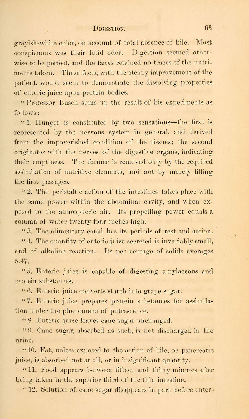 grayish-white color, on account of total absence of bile. Most conspicuous was their fetid odor. Digestion seemed other- wise to be perfect, and the feces retained no traces of the nutri- ments taken. These facts, with the steady improvement of the patient, would seem to demonstrate the dissolving properties of enteric juice upon protein bodies. Professor Busch sums up the result of his experiments as follows:  1. Hunger is constituted by two sensations—the first is represented b}7 the nervous system in general, and derived from the impoverished condition of the tissues; the second originates with the nerves of the digestive organs, indicating their emptiness. The former is removed only by the required assimilation of nutritive elements, and not by merely filling the first passages.  2. The peristaltic action of the intestines takes place with the same power within the abdominal cavit}T, and when ex- posed to the atmospheric air. Its propelling power equals a coiumu of water twenty-four inches high.  3. The alimentary canal has its periods of rest and action.  4. The quantity of enteric juice secreted is invariably small, and of alkaline reaction. Its per centage of solids averages 5.47. 5. Enteric juice is capable of digesting amylaceous and protein substances. 6. Enteric juice converts starch into grape sugar. 7. Enteric juice prepares protein substances for assimila- tion under the phenomena of putrescence.  8. Enteric juice leaves cane sugar unchanged.  9. Cane sugar, absorbed as such, is not discharged in the urine. 10. Fat, unless exposed to the action of bile, or pancreatic juice, is absorbed not at all, or in insignificant quantity. 11. Food appears between fifteen and thirty minutes after being taken in the superior third of the thin intestine. 12. Solution of. cane sugar disappears in part before enter-