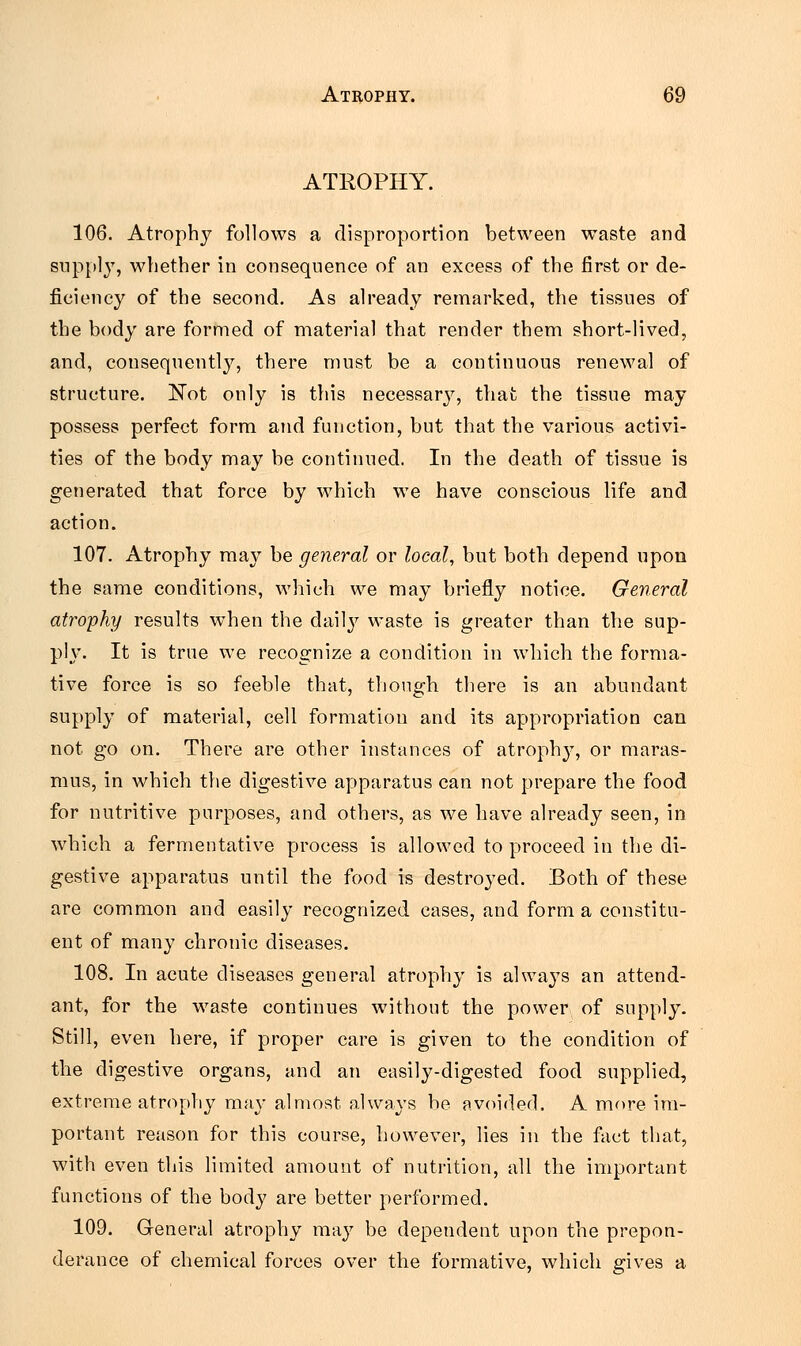 ATROPHY. 106. Atrophy follows a disproportion between waste and supply, whether in consequence of an excess of the first or de- ficiency of the second. As already remarked, the tissues of the body are formed of material that render them short-lived, and, consequently, there must be a continuous renewal of structure. Not only is this necessary, that the tissue may possess perfect form and function, but that the various activi- ties of the body may be continued. In the death of tissue is generated that force by which we have conscious life and action. 107. Atrophy may be general or local, but both depend upon the same conditions, which we may briefly notice. General atrophy results when the daily waste is greater than the sup- ply. It is true we recognize a condition in which the forma- tive force is so feeble that, though there is an abundant supply of material, cell formation and its appropriation can not go on. There are other instances of atrophy, or maras- mus, in which the digestive apparatus can not prepare the food for nutritive purposes, and others, as we have already seen, in which a fermentative process is allowed to proceed in the di- gestive apparatus until the food is destroyed. Both of these are common and easily recognized cases, and form a constitu- ent of many chronic diseases. 108. In acute diseases general atrophy is always an attend- ant, for the waste continues without the power of supply. Still, even here, if proper care is given to the condition of the digestive organs, and an easily-digested food supplied, extreme atrophy may almost always be avoided. A more im- portant reason for this course, however, lies in the fact that, with even this limited amount of nutrition, all the important functions of the body are better performed. 109. General atrophy may be dependent upon the prepon- derance of chemical forces over the formative, which gives a