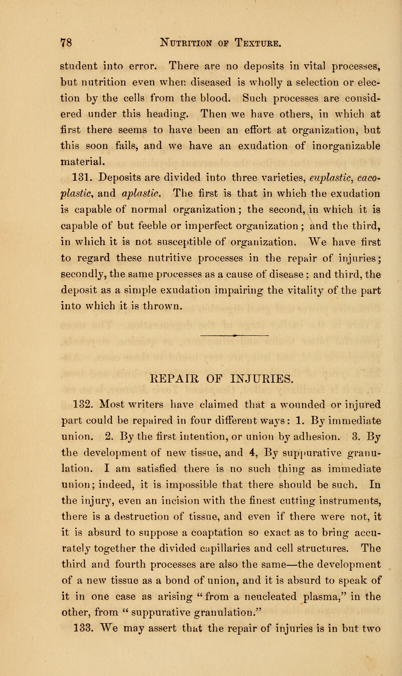 student into error. There are no deposits in vital processes, but nutrition even when diseased is wholly a selection or elec- tion by the cells from the blood. Such processes are consid- ered under this heading. Then we have others, in which at first there seems to have been an effort at organization, but this soon fails, and we have an exudation of inorganizable material. 131. Deposits are divided into three varieties, eujrtastic, caco- plastic, and aplastic. The first is that in which the exudation is capable of normal organization; the second, in which it is capable of but feeble or imperfect organization ; and the third, in which it is not susceptible of organization. We have first to regard these nutritive processes in the repair of injuries; secondly, the same processes as a cause of disease : and third, the deposit as a simple exudation impairing the vitality of the part into which it is thrown. BEPAIR OF INJURIES. 132. Most writers have claimed that a wounded or injured part could be repaired in four different ways: 1. By immediate union. 2. By the first intention, or union by adhesion. 3. By the development of new tissue, and 4, By suppurative granu- lation. I am satisfied there is no such thing as immediate union; indeed, it is impossible that there should be such. In the injury, even an incision with the finest cutting instruments, there is a destruction of tissue, and even if there were not, it it is absurd to suppose a coaptation so exact as to bring accu- rately together the divided capillaries and cell structures. The third and fourth processes are also the same—the development of a new tissue as a bond of union, and it is absurd to speak of it in one case as arising  from a neucleated plasma, in the other, from  suppurative granulation. 133. We may assert that the repair of injuries is in but two