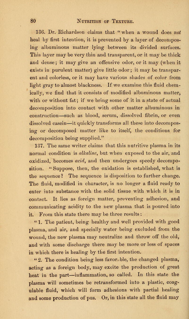 136. Dr. Richardson claims that when a wound does not heal by first intention, it is prevented by a layer of decompos- ing albuminous matter lying between its divided surfaces. This layer may be very thin and transparent, or it may be thick and dense; it may give an offensive odor, or it may (when it exists in purulent matter) give little odor; it may be transpar- ent and colorless, or it may have various shades of color from light gray to almost blackness. If we examine this fluid chem- ically, we find that it consists of modified albuminous matter, with or without fat; if we bring some of it in a state of actual decomposition into contact with other matter albuminous in construction—such as blood, serum, dissolved fibrin, or even dissolved casein—it quickly transforms all these into decompos- ing or decomposed matter like to itself, the conditions for decomposition being supplied. 137. The same writer claims that this nutritive plasma in its normal condition is alkaline, but when exposed to the air, and oxidized, becomes acid, and then undergoes speedy decompo- sition.  Suppose, then, the oxidation is established, what is the sequence? The sequence is disposition to further change. The fluid, modified in character, is no longer a fluid ready to enter into substance with the solid tissue with which it is in contact. It lies as foreign matter, preventing adhesion, and communicating acidity to the new plasma that is poured into it. From this state there may be three results:  1. The patient, being healthy and well provided with good plasma, and air, and specially water being excluded from the wound, the new plasma may neutralize and throw off the old, and with some discharge there may be more or less of spaces in which there is healing by the first intention.  2. The condition being less favorable, the changed plasma, acting as a foreign body, may excite the production of great heat in the part—inflammation, so called. In this state the plasma will sometimes be retransformed into a plastic, coag- ulable fluid, which will form adhesions with partial healing and some production of pus. Or, in this state all the fluid may
