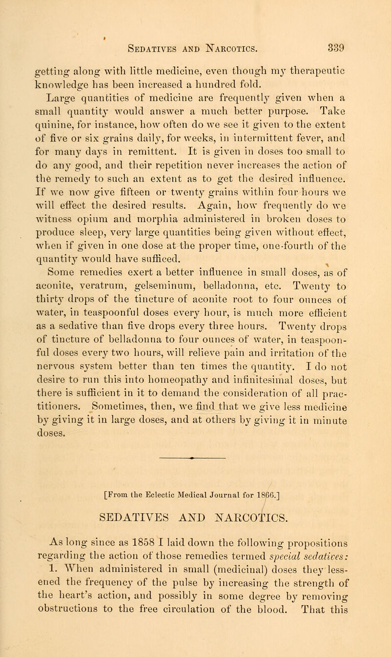 getting along with little medicine, even though m}T therapeutic knowledge has been increased a hundred fold. Large quantities of medicine are frequently given when a small quantity would answer a much better purpose. Take quinine, for instance, how often do we see it given to the extent of five or six grains daily, for weeks, in intermittent fever, and for many days in remittent. It is given in doses too small to do any good, and their repetition never increases the action of the remedy to such an extent as to get the desired influence. If we now give fifteen or twenty grains within four hours we will effect the desired results. Again, how frequently do we witness opium and morphia administered in broken doses to produce sleep, very large quantities being given without effect, when if given in one dose at the proper time, one-fourth of the quantity would have sufficed. Some remedies exert a better influence in small doses, as of aconite, veratrum, gelseminum, belladonna, etc. Twenty to thirty drops of the tincture of aconite root to four ounces of water, in teaspoonful doses every hour, is much more efficient as a sedative than five drops every three hours. Twenty drops of tincture of belladonna to four ounces of water, in teaspoon- ful doses every two hours, will relieve pain and irritation of the nervous system better than ten times the quantity. I do not desire to run this into homeopathy and infinitesimal doses, but there is sufficient in it to demand the consideration of all prac- titioners. Sometimes, then, we find that we give less medicine by giving it in large doses, and at others by giving it in minute doses. [From the Eclectic Medical Journal for 1866.] SEDATIVES AND NARCOTICS. As long since as 1858 I laid down the following propositions regarding the action of those remedies termed special sedatives: 1. When administered in small (medicinal) doses they less- ened the frequency of the pulse by increasing the strength of the heart's action, and possibly in some degree by removing obstructions to the free circulation of the blood. That this